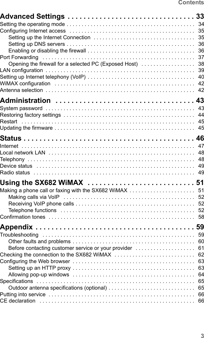 3ContentsSX682 WiMAX / engbt / SX682_FUG_EN_9 / SX682_SE681IVZ.fm / 17.5.11Schablone 2011_04_07Advanced Settings . . . . . . . . . . . . . . . . . . . . . . . . . . . . . . . . 33Setting the operating mode . . . . . . . . . . . . . . . . . . . . . . . . . . . . . . . . . . . . . . . . . . .  34Configuring Internet access  . . . . . . . . . . . . . . . . . . . . . . . . . . . . . . . . . . . . . . . . . .  35Setting up the Internet Connection  . . . . . . . . . . . . . . . . . . . . . . . . . . . . . . . . . .  35Setting up DNS servers . . . . . . . . . . . . . . . . . . . . . . . . . . . . . . . . . . . . . . . . . . .  36Enabling or disabling the firewall . . . . . . . . . . . . . . . . . . . . . . . . . . . . . . . . . . . .  36Port Forwarding  . . . . . . . . . . . . . . . . . . . . . . . . . . . . . . . . . . . . . . . . . . . . . . . . . . .  37Opening the firewall for a selected PC (Exposed Host)  . . . . . . . . . . . . . . . . . .  38LAN configuration . . . . . . . . . . . . . . . . . . . . . . . . . . . . . . . . . . . . . . . . . . . . . . . . . .  39Setting up Internet telephony (VoIP) . . . . . . . . . . . . . . . . . . . . . . . . . . . . . . . . . . . .  40WiMAX configuration  . . . . . . . . . . . . . . . . . . . . . . . . . . . . . . . . . . . . . . . . . . . . . . .  42Antenna selection . . . . . . . . . . . . . . . . . . . . . . . . . . . . . . . . . . . . . . . . . . . . . . . . . .  42Administration  . . . . . . . . . . . . . . . . . . . . . . . . . . . . . . . . . . . 43System password  . . . . . . . . . . . . . . . . . . . . . . . . . . . . . . . . . . . . . . . . . . . . . . . . . .  43Restoring factory settings . . . . . . . . . . . . . . . . . . . . . . . . . . . . . . . . . . . . . . . . . . . .  44Restart  . . . . . . . . . . . . . . . . . . . . . . . . . . . . . . . . . . . . . . . . . . . . . . . . . . . . . . . . . .  45Updating the firmware . . . . . . . . . . . . . . . . . . . . . . . . . . . . . . . . . . . . . . . . . . . . . . .  45Status . . . . . . . . . . . . . . . . . . . . . . . . . . . . . . . . . . . . . . . . . . . 46Internet  . . . . . . . . . . . . . . . . . . . . . . . . . . . . . . . . . . . . . . . . . . . . . . . . . . . . . . . . . .  47Local network LAN  . . . . . . . . . . . . . . . . . . . . . . . . . . . . . . . . . . . . . . . . . . . . . . . . .  48Telephony  . . . . . . . . . . . . . . . . . . . . . . . . . . . . . . . . . . . . . . . . . . . . . . . . . . . . . . . .  48Device status  . . . . . . . . . . . . . . . . . . . . . . . . . . . . . . . . . . . . . . . . . . . . . . . . . . . . .  49Radio status  . . . . . . . . . . . . . . . . . . . . . . . . . . . . . . . . . . . . . . . . . . . . . . . . . . . . . .  49Using the SX682 WiMAX  . . . . . . . . . . . . . . . . . . . . . . . . . . . 51Making a phone call or faxing with the SX682 WiMAX . . . . . . . . . . . . . . . . . . . . . .  51Making calls via VoIP  . . . . . . . . . . . . . . . . . . . . . . . . . . . . . . . . . . . . . . . . . . . .  52Receiving VoIP phone calls . . . . . . . . . . . . . . . . . . . . . . . . . . . . . . . . . . . . . . . .  52Telephone functions  . . . . . . . . . . . . . . . . . . . . . . . . . . . . . . . . . . . . . . . . . . . . .  52Confirmation tones  . . . . . . . . . . . . . . . . . . . . . . . . . . . . . . . . . . . . . . . . . . . . . . . . .  58Appendix . . . . . . . . . . . . . . . . . . . . . . . . . . . . . . . . . . . . . . . . 59Troubleshooting  . . . . . . . . . . . . . . . . . . . . . . . . . . . . . . . . . . . . . . . . . . . . . . . . . . .  59Other faults and problems . . . . . . . . . . . . . . . . . . . . . . . . . . . . . . . . . . . . . . . . .  60Before contacting customer service or your provider  . . . . . . . . . . . . . . . . . . . .  61Checking the connection to the SX682 WiMAX  . . . . . . . . . . . . . . . . . . . . . . . . . . .  62Configuring the Web browser . . . . . . . . . . . . . . . . . . . . . . . . . . . . . . . . . . . . . . . . .  63Setting up an HTTP proxy . . . . . . . . . . . . . . . . . . . . . . . . . . . . . . . . . . . . . . . . .  63Allowing pop-up windows  . . . . . . . . . . . . . . . . . . . . . . . . . . . . . . . . . . . . . . . . .  64Specifications  . . . . . . . . . . . . . . . . . . . . . . . . . . . . . . . . . . . . . . . . . . . . . . . . . . . . .  65Outdoor antenna specifications (optional) . . . . . . . . . . . . . . . . . . . . . . . . . . . . .  65Putting into service  . . . . . . . . . . . . . . . . . . . . . . . . . . . . . . . . . . . . . . . . . . . . . . . . .  66CE declaration  . . . . . . . . . . . . . . . . . . . . . . . . . . . . . . . . . . . . . . . . . . . . . . . . . . . .  66