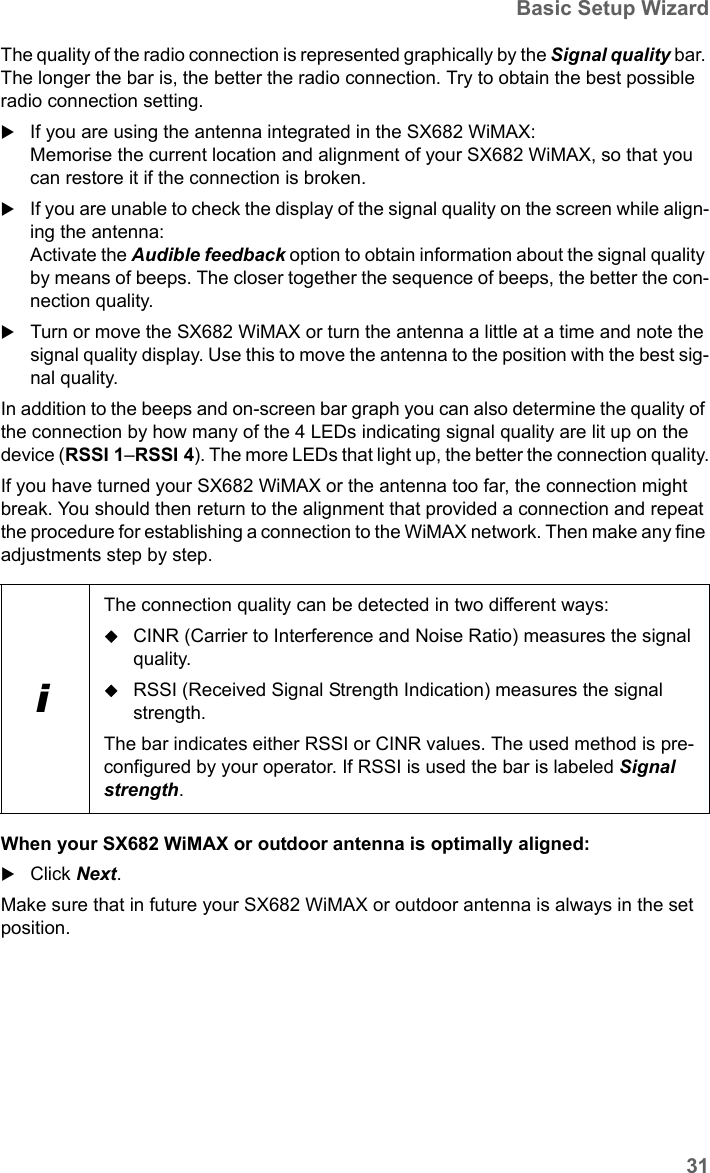 31Basic Setup WizardSX682 WiMAX / engbt / SX682_FUG_EN_9 / Basic_configuration.fm / 17.5.11Schablone 2011_04_07The quality of the radio connection is represented graphically by the Signal quality bar. The longer the bar is, the better the radio connection. Try to obtain the best possible radio connection setting.If you are using the antenna integrated in the SX682 WiMAX:Memorise the current location and alignment of your SX682 WiMAX, so that you can restore it if the connection is broken.If you are unable to check the display of the signal quality on the screen while align-ing the antenna:Activate the Audible feedback option to obtain information about the signal quality by means of beeps. The closer together the sequence of beeps, the better the con-nection quality.Turn or move the SX682 WiMAX or turn the antenna a little at a time and note the signal quality display. Use this to move the antenna to the position with the best sig-nal quality.In addition to the beeps and on-screen bar graph you can also determine the quality of the connection by how many of the 4 LEDs indicating signal quality are lit up on the device (RSSI 1–RSSI 4). The more LEDs that light up, the better the connection quality.If you have turned your SX682 WiMAX or the antenna too far, the connection might break. You should then return to the alignment that provided a connection and repeat the procedure for establishing a connection to the WiMAX network. Then make any fine adjustments step by step.When your SX682 WiMAX or outdoor antenna is optimally aligned:Click Next.Make sure that in future your SX682 WiMAX or outdoor antenna is always in the set position.iThe connection quality can be detected in two different ways:CINR (Carrier to Interference and Noise Ratio) measures the signal quality.RSSI (Received Signal Strength Indication) measures the signal strength.The bar indicates either RSSI or CINR values. The used method is pre-configured by your operator. If RSSI is used the bar is labeled Signal strength.