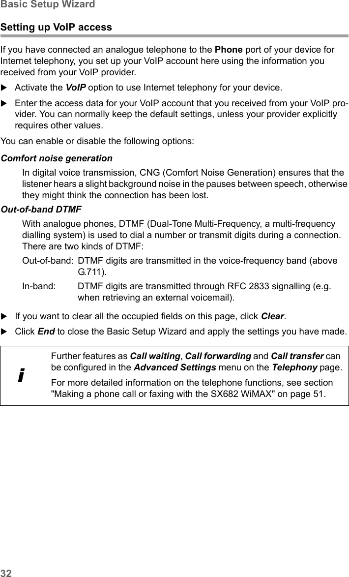 32Basic Setup WizardSX682 WiMAX / engbt / SX682_FUG_EN_9 / Basic_configuration.fm / 17.5.11Schablone 2011_04_07Setting up VoIP accessIf you have connected an analogue telephone to the Phone port of your device for Internet telephony, you set up your VoIP account here using the information you received from your VoIP provider.Activate the VoIP option to use Internet telephony for your device.Enter the access data for your VoIP account that you received from your VoIP pro-vider. You can normally keep the default settings, unless your provider explicitly requires other values.You can enable or disable the following options:If you want to clear all the occupied fields on this page, click Clear.Click End to close the Basic Setup Wizard and apply the settings you have made.Comfort noise generationIn digital voice transmission, CNG (Comfort Noise Generation) ensures that the listener hears a slight background noise in the pauses between speech, otherwise they might think the connection has been lost.Out-of-band DTMFWith analogue phones, DTMF (Dual-Tone Multi-Frequency, a multi-frequency dialling system) is used to dial a number or transmit digits during a connection. There are two kinds of DTMF:Out-of-band:  DTMF digits are transmitted in the voice-frequency band (above G.711 ).In-band:  DTMF digits are transmitted through RFC 2833 signalling (e.g. when retrieving an external voicemail).iFurther features as Call waiting, Call forwarding and Call transfer can be configured in the Advanced Settings menu on the Telephony page.For more detailed information on the telephone functions, see section &quot;Making a phone call or faxing with the SX682 WiMAX&quot; on page 51.