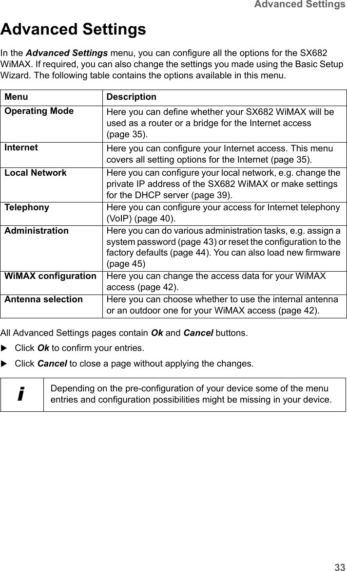 33Advanced SettingsSX682 WiMAX / engbt / SX682_FUG_EN_9 / Advanced_configuration.fm / 17.5.11Schablone 2011_04_07Advanced Settings In the Advanced Settings menu, you can configure all the options for the SX682 WiMAX. If required, you can also change the settings you made using the Basic Setup Wizard. The following table contains the options available in this menu.All Advanced Settings pages contain Ok and Cancel buttons.Click Ok to confirm your entries.Click Cancel to close a page without applying the changes.Menu DescriptionOperating Mode Here you can define whether your SX682 WiMAX will be used as a router or a bridge for the Internet access (page 35).Internet Here you can configure your Internet access. This menu covers all setting options for the Internet (page 35). Local Network  Here you can configure your local network, e.g. change the private IP address of the SX682 WiMAX or make settings for the DHCP server (page 39). Telephony  Here you can configure your access for Internet telephony (VoIP) (page 40).Administration  Here you can do various administration tasks, e.g. assign a system password (page 43) or reset the configuration to the factory defaults (page 44). You can also load new firmware (page 45)WiMAX configuration Here you can change the access data for your WiMAX access (page 42).Antenna selection Here you can choose whether to use the internal antenna or an outdoor one for your WiMAX access (page 42).iDepending on the pre-configuration of your device some of the menu entries and configuration possibilities might be missing in your device.