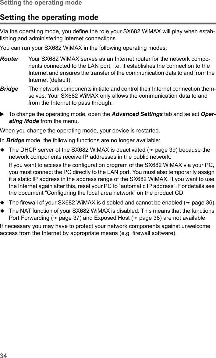 34Setting the operating modeSX682 WiMAX / engbt / SX682_FUG_EN_9 / Advanced_configuration.fm / 17.5.11Schablone 2011_04_07Setting the operating modeVia the operating mode, you define the role your SX682 WiMAX will play when estab-lishing and administering Internet connections. You can run your SX682 WiMAX in the following operating modes:To change the operating mode, open the Advanced Settings tab and select Oper-ating Mode from the menu.When you change the operating mode, your device is restarted. In Bridge mode, the following functions are no longer available:The DHCP server of the SX682 WiMAX is deactivated (page 39) because the network components receive IP addresses in the public network. If you want to access the configuration program of the SX682 WiMAX via your PC, you must connect the PC directly to the LAN port. You must also temporarily assign it a static IP address in the address range of the SX682 WiMAX. If you want to use the Internet again after this, reset your PC to “automatic IP address”. For details see the document “Configuring the local area network” on the product CD.The firewall of your SX682 WiMAX is disabled and cannot be enabled (page 36).The NAT function of your SX682 WiMAX is disabled. This means that the functions Port Forwarding (page 37) and Exposed Host (page 38) are not available. If necessary you may have to protect your network components against unwelcome access from the Internet by appropriate means (e.g. firewall software).Router Your SX682 WiMAX serves as an Internet router for the network compo-nents connected to the LAN port, i.e. it establishes the connection to the Internet and ensures the transfer of the communication data to and from the Internet (default).Bridge The network components initiate and control their Internet connection them-selves. Your SX682 WiMAX only allows the communication data to and from the Internet to pass through. 