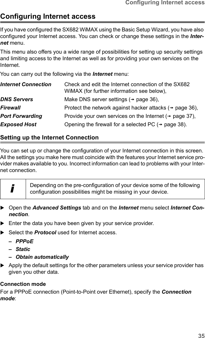 35Configuring Internet accessSX682 WiMAX / engbt / SX682_FUG_EN_9 / Advanced_configuration.fm / 17.5.11Schablone 2011_04_07Configuring Internet accessIf you have configured the SX682 WiMAX using the Basic Setup Wizard, you have also configured your Internet access. You can check or change these settings in the Inter-net menu. This menu also offers you a wide range of possibilities for setting up security settings and limiting access to the Internet as well as for providing your own services on the Internet.You can carry out the following via the Internet menu:Setting up the Internet ConnectionYou can set up or change the configuration of your Internet connection in this screen. All the settings you make here must coincide with the features your Internet service pro-vider makes available to you. Incorrect information can lead to problems with your Inter-net connection.Open the Advanced Settings tab and on the Internet menu select Internet Con-nection.Enter the data you have been given by your service provider.Select the Protocol used for Internet access.–PPPoE– Static– Obtain automaticallyApply the default settings for the other parameters unless your service provider has given you other data.Connection modeFor a PPPoE connection (Point-to-Point over Ethernet), specify the Connection mode:Internet Connection Check and edit the Internet connection of the SX682 WiMAX (for further information see below),DNS Servers Make DNS server settings (page 36),Firewall Protect the network against hacker attacks (page 36),Port Forwarding Provide your own services on the Internet (page 37),Exposed Host Opening the firewall for a selected PC (page 38).iDepending on the pre-configuration of your device some of the following configuration possibilities might be missing in your device.