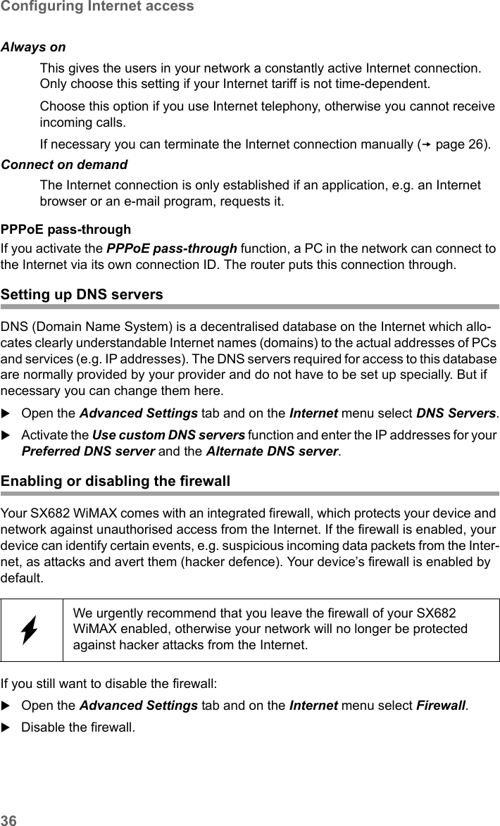 36Configuring Internet accessSX682 WiMAX / engbt / SX682_FUG_EN_9 / Advanced_configuration.fm / 17.5.11Schablone 2011_04_07PPPoE pass-throughIf you activate the PPPoE pass-through function, a PC in the network can connect to the Internet via its own connection ID. The router puts this connection through. Setting up DNS serversDNS (Domain Name System) is a decentralised database on the Internet which allo-cates clearly understandable Internet names (domains) to the actual addresses of PCs and services (e.g. IP addresses). The DNS servers required for access to this database are normally provided by your provider and do not have to be set up specially. But if necessary you can change them here.Open the Advanced Settings tab and on the Internet menu select DNS Servers.Activate the Use custom DNS servers function and enter the IP addresses for your Preferred DNS server and the Alternate DNS server.Enabling or disabling the firewallYour SX682 WiMAX comes with an integrated firewall, which protects your device and network against unauthorised access from the Internet. If the firewall is enabled, your device can identify certain events, e.g. suspicious incoming data packets from the Inter-net, as attacks and avert them (hacker defence). Your device’s firewall is enabled by default.If you still want to disable the firewall:Open the Advanced Settings tab and on the Internet menu select Firewall.Disable the firewall.Always on  This gives the users in your network a constantly active Internet connection. Only choose this setting if your Internet tariff is not time-dependent.Choose this option if you use Internet telephony, otherwise you cannot receive incoming calls.If necessary you can terminate the Internet connection manually (page 26).Connect on demandThe Internet connection is only established if an application, e.g. an Internet browser or an e-mail program, requests it.We urgently recommend that you leave the firewall of your SX682 WiMAX enabled, otherwise your network will no longer be protected against hacker attacks from the Internet.