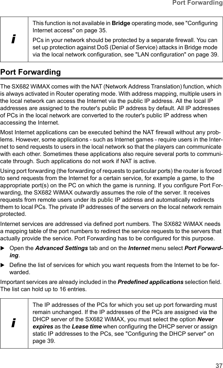 37Port ForwardingSX682 WiMAX / engbt / SX682_FUG_EN_9 / Advanced_configuration.fm / 17.5.11Schablone 2011_04_07Port ForwardingThe SX682 WiMAX comes with the NAT (Network Address Translation) function, which is always activated in Router operating mode. With address mapping, multiple users in the local network can access the Internet via the public IP address. All the local IP addresses are assigned to the router&apos;s public IP address by default. All IP addresses of PCs in the local network are converted to the router&apos;s public IP address when accessing the Internet. Most Internet applications can be executed behind the NAT firewall without any prob-lems. However, some applications - such as Internet games - require users in the Inter-net to send requests to users in the local network so that the players can communicate with each other. Sometimes these applications also require several ports to communi-cate through. Such applications do not work if NAT is active. Using port forwarding (the forwarding of requests to particular ports) the router is forced to send requests from the Internet for a certain service, for example a game, to the appropriate port(s) on the PC on which the game is running. If you configure Port For-warding, the SX682 WiMAX outwardly assumes the role of the server. It receives requests from remote users under its public IP address and automatically redirects them to local PCs. The private IP addresses of the servers on the local network remain protected.Internet services are addressed via defined port numbers. The SX682 WiMAX needs a mapping table of the port numbers to redirect the service requests to the servers that actually provide the service. Port Forwarding has to be configured for this purpose. Open the Advanced Settings tab and on the Internet menu select Port Forward-ing.Define the list of services for which you want requests from the Internet to be for-warded. Important services are already included in the Predefined applications selection field. The list can hold up to 16 entries.iThis function is not available in Bridge operating mode, see &quot;Configuring Internet access&quot; on page 35. PCs in your network should be protected by a separate firewall. You can set up protection against DoS (Denial of Service) attacks in Bridge mode via the local network configuration, see &quot;LAN configuration&quot; on page 39.iThe IP addresses of the PCs for which you set up port forwarding must remain unchanged. If the IP addresses of the PCs are assigned via the DHCP server of the SX682 WiMAX, you must select the option Never expires as the Lease time when configuring the DHCP server or assign static IP addresses to the PCs, see &quot;Configuring the DHCP server&quot; on page 39.