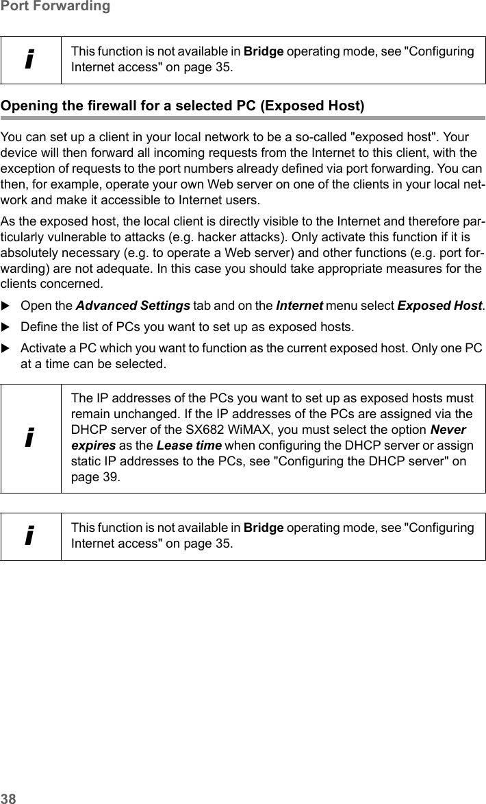 38Port ForwardingSX682 WiMAX / engbt / SX682_FUG_EN_9 / Advanced_configuration.fm / 17.5.11Schablone 2011_04_07Opening the firewall for a selected PC (Exposed Host)You can set up a client in your local network to be a so-called &quot;exposed host&quot;. Your device will then forward all incoming requests from the Internet to this client, with the exception of requests to the port numbers already defined via port forwarding. You can then, for example, operate your own Web server on one of the clients in your local net-work and make it accessible to Internet users.As the exposed host, the local client is directly visible to the Internet and therefore par-ticularly vulnerable to attacks (e.g. hacker attacks). Only activate this function if it is absolutely necessary (e.g. to operate a Web server) and other functions (e.g. port for-warding) are not adequate. In this case you should take appropriate measures for the clients concerned.Open the Advanced Settings tab and on the Internet menu select Exposed Host.Define the list of PCs you want to set up as exposed hosts.Activate a PC which you want to function as the current exposed host. Only one PC at a time can be selected.iThis function is not available in Bridge operating mode, see &quot;Configuring Internet access&quot; on page 35.iThe IP addresses of the PCs you want to set up as exposed hosts must remain unchanged. If the IP addresses of the PCs are assigned via the DHCP server of the SX682 WiMAX, you must select the option Never expires as the Lease time when configuring the DHCP server or assign static IP addresses to the PCs, see &quot;Configuring the DHCP server&quot; on page 39.iThis function is not available in Bridge operating mode, see &quot;Configuring Internet access&quot; on page 35.