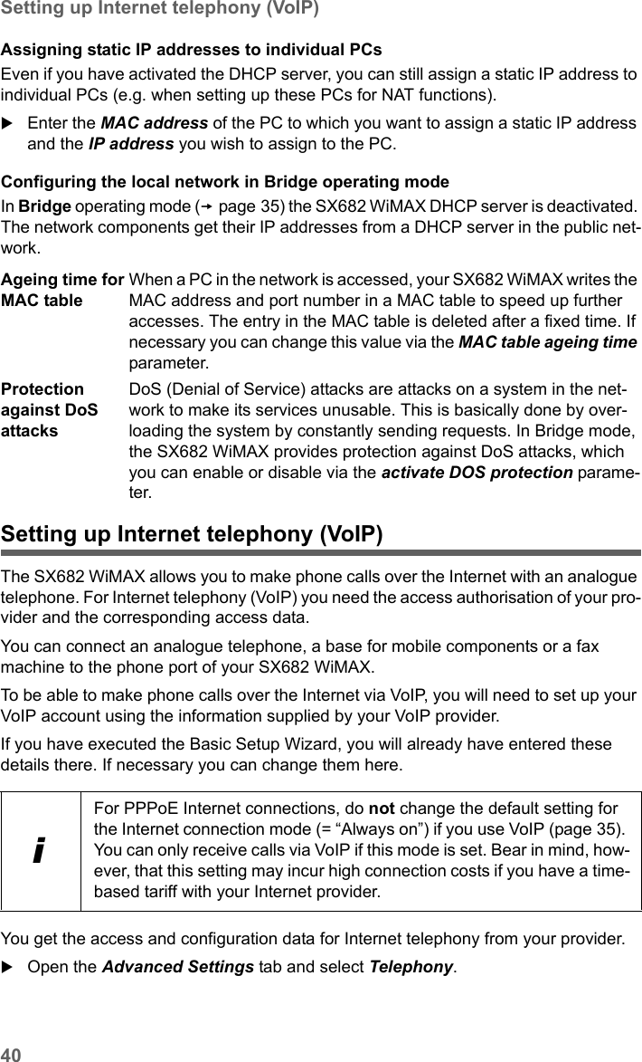 40Setting up Internet telephony (VoIP)SX682 WiMAX / engbt / SX682_FUG_EN_9 / Advanced_configuration.fm / 17.5.11Schablone 2011_04_07Assigning static IP addresses to individual PCsEven if you have activated the DHCP server, you can still assign a static IP address to individual PCs (e.g. when setting up these PCs for NAT functions).Enter the MAC address of the PC to which you want to assign a static IP address and the IP address you wish to assign to the PC.Configuring the local network in Bridge operating modeIn Bridge operating mode (page 35) the SX682 WiMAX DHCP server is deactivated. The network components get their IP addresses from a DHCP server in the public net-work. Setting up Internet telephony (VoIP)The SX682 WiMAX allows you to make phone calls over the Internet with an analogue telephone. For Internet telephony (VoIP) you need the access authorisation of your pro-vider and the corresponding access data.You can connect an analogue telephone, a base for mobile components or a fax machine to the phone port of your SX682 WiMAX.To be able to make phone calls over the Internet via VoIP, you will need to set up your VoIP account using the information supplied by your VoIP provider.If you have executed the Basic Setup Wizard, you will already have entered these details there. If necessary you can change them here.You get the access and configuration data for Internet telephony from your provider.Open the Advanced Settings tab and select Telephony.Ageing time for MAC tableWhen a PC in the network is accessed, your SX682 WiMAX writes the MAC address and port number in a MAC table to speed up further accesses. The entry in the MAC table is deleted after a fixed time. If necessary you can change this value via the MAC table ageing time parameter.Protection against DoS attacksDoS (Denial of Service) attacks are attacks on a system in the net-work to make its services unusable. This is basically done by over-loading the system by constantly sending requests. In Bridge mode, the SX682 WiMAX provides protection against DoS attacks, which you can enable or disable via the activate DOS protection parame-ter. iFor PPPoE Internet connections, do not change the default setting for the Internet connection mode (= “Always on”) if you use VoIP (page 35). You can only receive calls via VoIP if this mode is set. Bear in mind, how-ever, that this setting may incur high connection costs if you have a time-based tariff with your Internet provider. 