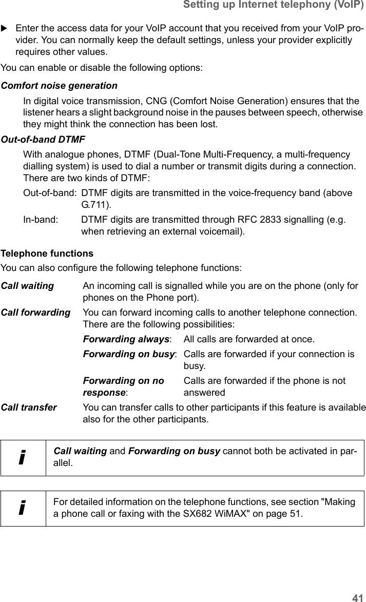 41Setting up Internet telephony (VoIP)SX682 WiMAX / engbt / SX682_FUG_EN_9 / Advanced_configuration.fm / 17.5.11Schablone 2011_04_07Enter the access data for your VoIP account that you received from your VoIP pro-vider. You can normally keep the default settings, unless your provider explicitly requires other values.You can enable or disable the following options:Telephone functionsYou can also configure the following telephone functions:Comfort noise generationIn digital voice transmission, CNG (Comfort Noise Generation) ensures that the listener hears a slight background noise in the pauses between speech, otherwise they might think the connection has been lost.Out-of-band DTMFWith analogue phones, DTMF (Dual-Tone Multi-Frequency, a multi-frequency dialling system) is used to dial a number or transmit digits during a connection. There are two kinds of DTMF:Out-of-band:  DTMF digits are transmitted in the voice-frequency band (above G.711 ).In-band:  DTMF digits are transmitted through RFC 2833 signalling (e.g. when retrieving an external voicemail).Call waiting An incoming call is signalled while you are on the phone (only for phones on the Phone port).Call forwarding You can forward incoming calls to another telephone connection. There are the following possibilities:Forwarding always:  All calls are forwarded at once.Forwarding on busy:  Calls are forwarded if your connection is busy.Forwarding on no response: Calls are forwarded if the phone is not answeredCall transfer You can transfer calls to other participants if this feature is available also for the other participants.iCall waiting and Forwarding on busy cannot both be activated in par-allel.iFor detailed information on the telephone functions, see section &quot;Making a phone call or faxing with the SX682 WiMAX&quot; on page 51.