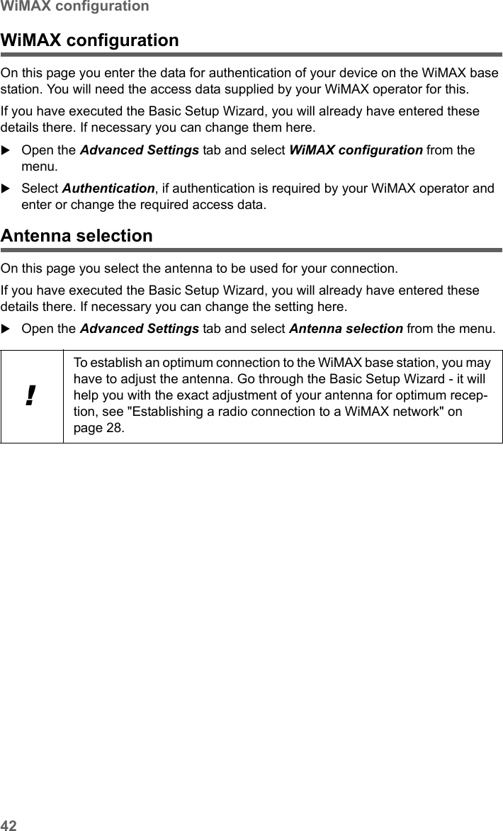 42WiMAX configurationSX682 WiMAX / engbt / SX682_FUG_EN_9 / Advanced_configuration.fm / 17.5.11Schablone 2011_04_07WiMAX configurationOn this page you enter the data for authentication of your device on the WiMAX base station. You will need the access data supplied by your WiMAX operator for this.If you have executed the Basic Setup Wizard, you will already have entered these details there. If necessary you can change them here.Open the Advanced Settings tab and select WiMAX configuration from the menu.Select Authentication, if authentication is required by your WiMAX operator and enter or change the required access data.Antenna selectionOn this page you select the antenna to be used for your connection.If you have executed the Basic Setup Wizard, you will already have entered these details there. If necessary you can change the setting here.Open the Advanced Settings tab and select Antenna selection from the menu.!To establish an optimum connection to the WiMAX base station, you may have to adjust the antenna. Go through the Basic Setup Wizard - it will help you with the exact adjustment of your antenna for optimum recep-tion, see &quot;Establishing a radio connection to a WiMAX network&quot; on page 28.