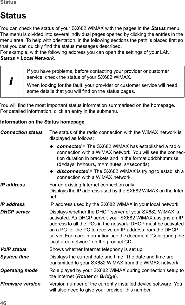 46StatusSX682 WiMAX / engbt / SX682_FUG_EN_9 / Status.fm / 17.5.11Schablone 2011_04_07StatusYou can check the status of your SX682 WiMAX with the pages in the Status menu. The menu is divided into several individual pages opened by clicking the entries in the menu area. To help with orientation, in the following sections the path is placed first so that you can quickly find the status messages described. For example, with the following address you can open the settings of your LAN: Status &gt; Local Network.You will find the most important status information summarised on the homepage. For detailed information, click an entry in the submenu.Information on the Status homepage iIf you have problems, before contacting your provider or customer service, check the status of your SX682 WiMAX.When looking for the fault, your provider or customer service will need some details that you will find on the status pages. Connection status  The status of the radio connection with the WiMAX network is displayed as follows:connected = The SX682 WiMAX has established a radio connection with a WiMAX network. You will see the connec-tion duration in brackets and in the format ddd:hh:mm:ss (d=days, h=hours, m=minutes, s=seconds).disconnected = The SX682 WiMAX is trying to establish a connection with a WiMAX network. IP address  For an existing Internet connection only:Displays the IP address used by the SX682 WiMAX on the Inter-net.IP address  IP address used by the SX682 WiMAX in your local network.DHCP server  Displays whether the DHCP server of your SX682 WiMAX is activated. As DHCP server, your SX682 WiMAX assigns an IP address to all the PCs in the network. DHCP must be activated on a PC for the PC to receive an IP address from the DHCP server. For more information see the document &quot;Configuring the local area network&quot; on the product CD.VoIP status Shows whether Internet telephony is set up.System time  Displays the current date and time. The date and time are transmitted to your SX682 WiMAX from the WiMAX network. Operating mode  Role played by your SX682 WiMAX during connection setup to the Internet (Router or Bridge).Firmware version  Version number of the currently installed device software. You will also need to give your provider this number.