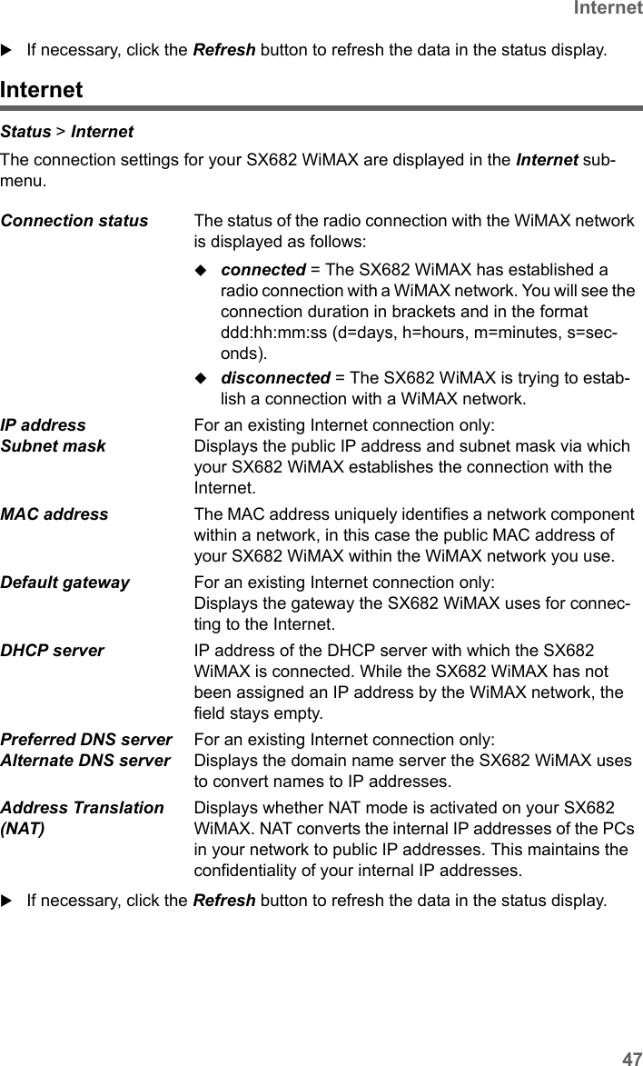 47InternetSX682 WiMAX / engbt / SX682_FUG_EN_9 / Status.fm / 17.5.11Schablone 2011_04_07If necessary, click the Refresh button to refresh the data in the status display.InternetStatus &gt; Internet The connection settings for your SX682 WiMAX are displayed in the Internet sub-menu.If necessary, click the Refresh button to refresh the data in the status display.Connection status  The status of the radio connection with the WiMAX network is displayed as follows:connected = The SX682 WiMAX has established a radio connection with a WiMAX network. You will see the connection duration in brackets and in the format ddd:hh:mm:ss (d=days, h=hours, m=minutes, s=sec-onds).disconnected = The SX682 WiMAX is trying to estab-lish a connection with a WiMAX network. IP address Subnet mask For an existing Internet connection only:Displays the public IP address and subnet mask via which your SX682 WiMAX establishes the connection with the Internet.MAC address  The MAC address uniquely identifies a network component within a network, in this case the public MAC address of your SX682 WiMAX within the WiMAX network you use. Default gateway  For an existing Internet connection only:Displays the gateway the SX682 WiMAX uses for connec-ting to the Internet.DHCP server  IP address of the DHCP server with which the SX682 WiMAX is connected. While the SX682 WiMAX has not been assigned an IP address by the WiMAX network, the field stays empty. Preferred DNS server Alternate DNS serverFor an existing Internet connection only:Displays the domain name server the SX682 WiMAX uses to convert names to IP addresses.Address Translation (NAT) Displays whether NAT mode is activated on your SX682 WiMAX. NAT converts the internal IP addresses of the PCs in your network to public IP addresses. This maintains the confidentiality of your internal IP addresses. 