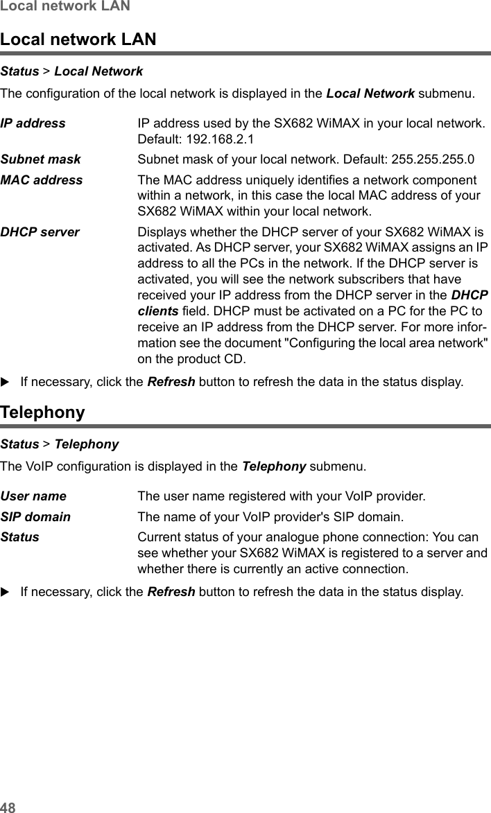 48Local network LANSX682 WiMAX / engbt / SX682_FUG_EN_9 / Status.fm / 17.5.11Schablone 2011_04_07Local network LANStatus &gt; Local Network The configuration of the local network is displayed in the Local Network submenu. If necessary, click the Refresh button to refresh the data in the status display.TelephonyStatus &gt; Telephony The VoIP configuration is displayed in the Telephony submenu. If necessary, click the Refresh button to refresh the data in the status display.IP address  IP address used by the SX682 WiMAX in your local network. Default: 192.168.2.1Subnet mask  Subnet mask of your local network. Default: 255.255.255.0MAC address  The MAC address uniquely identifies a network component within a network, in this case the local MAC address of your SX682 WiMAX within your local network.DHCP server  Displays whether the DHCP server of your SX682 WiMAX is activated. As DHCP server, your SX682 WiMAX assigns an IP address to all the PCs in the network. If the DHCP server is activated, you will see the network subscribers that have received your IP address from the DHCP server in the DHCP clients field. DHCP must be activated on a PC for the PC to receive an IP address from the DHCP server. For more infor-mation see the document &quot;Configuring the local area network&quot; on the product CD.User name  The user name registered with your VoIP provider.SIP domain  The name of your VoIP provider&apos;s SIP domain.Status  Current status of your analogue phone connection: You can see whether your SX682 WiMAX is registered to a server and whether there is currently an active connection.