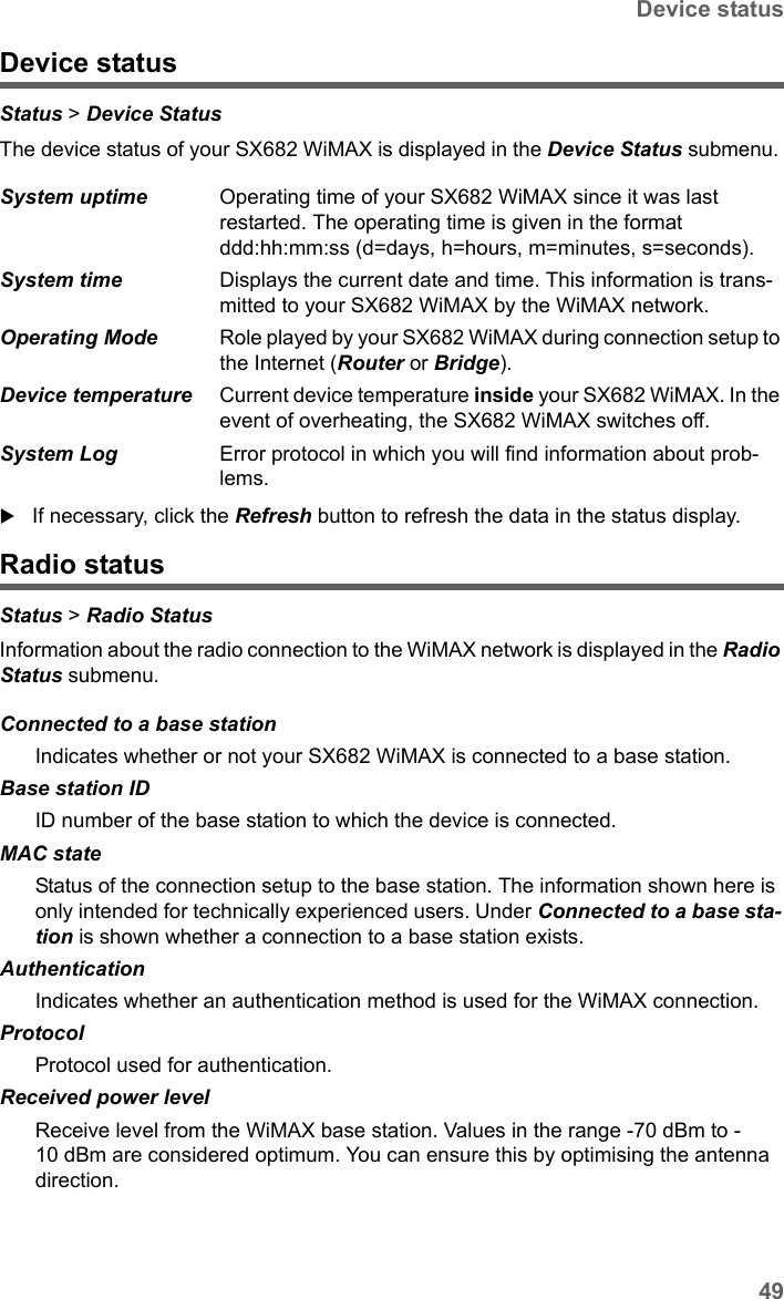 49Device statusSX682 WiMAX / engbt / SX682_FUG_EN_9 / Status.fm / 17.5.11Schablone 2011_04_07Device statusStatus &gt; Device Status The device status of your SX682 WiMAX is displayed in the Device Status submenu. If necessary, click the Refresh button to refresh the data in the status display.Radio statusStatus &gt; Radio Status Information about the radio connection to the WiMAX network is displayed in the Radio Status submenu. System uptime  Operating time of your SX682 WiMAX since it was last restarted. The operating time is given in the format ddd:hh:mm:ss (d=days, h=hours, m=minutes, s=seconds).System time  Displays the current date and time. This information is trans-mitted to your SX682 WiMAX by the WiMAX network. Operating Mode  Role played by your SX682 WiMAX during connection setup to the Internet (Router or Bridge).Device temperature Current device temperature inside your SX682 WiMAX. In the event of overheating, the SX682 WiMAX switches off. System Log  Error protocol in which you will find information about prob-lems.Connected to a base stationIndicates whether or not your SX682 WiMAX is connected to a base station.Base station IDID number of the base station to which the device is connected.MAC stateStatus of the connection setup to the base station. The information shown here is only intended for technically experienced users. Under Connected to a base sta-tion is shown whether a connection to a base station exists.AuthenticationIndicates whether an authentication method is used for the WiMAX connection.ProtocolProtocol used for authentication.Received power level Receive level from the WiMAX base station. Values in the range -70 dBm to -10 dBm are considered optimum. You can ensure this by optimising the antenna direction. 