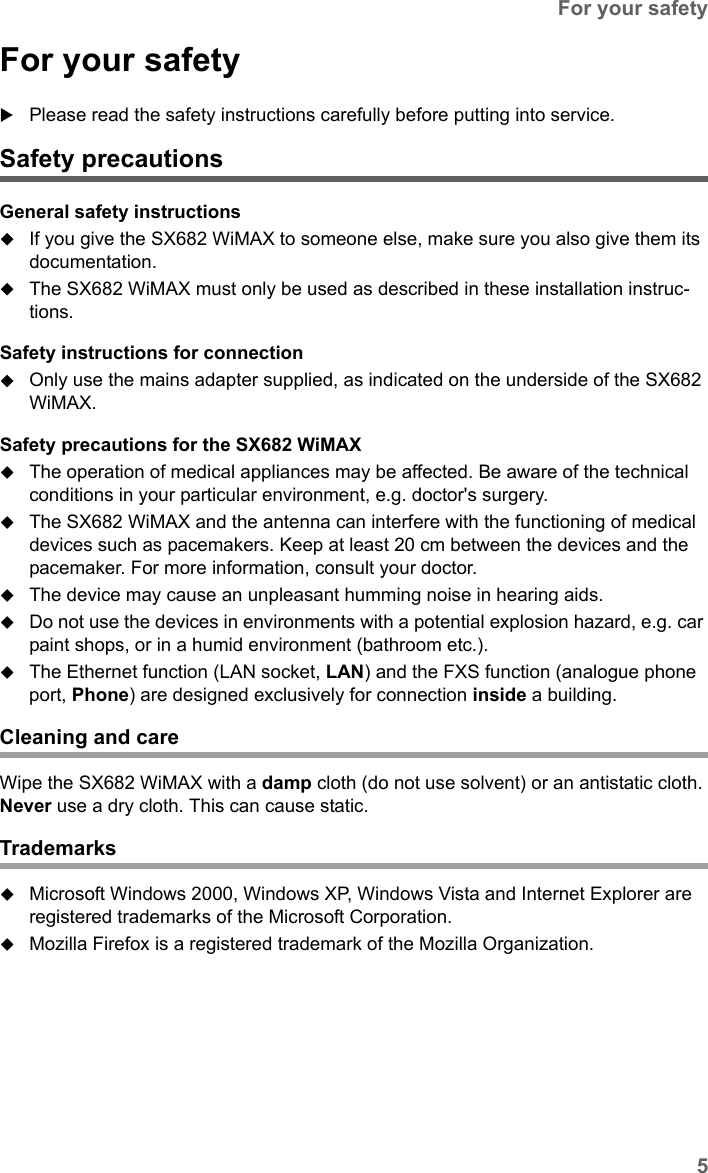 5For your safetySX682 WiMAX / engbt / SX682_FUG_EN_9 / Safety.fm / 17.5.11Schablone 2011_04_07For your safetyPlease read the safety instructions carefully before putting into service.Safety precautionsGeneral safety instructionsIf you give the SX682 WiMAX to someone else, make sure you also give them its documentation. The SX682 WiMAX must only be used as described in these installation instruc-tions.Safety instructions for connectionOnly use the mains adapter supplied, as indicated on the underside of the SX682 WiMAX.Safety precautions for the SX682 WiMAX The operation of medical appliances may be affected. Be aware of the technical conditions in your particular environment, e.g. doctor&apos;s surgery.The SX682 WiMAX and the antenna can interfere with the functioning of medical devices such as pacemakers. Keep at least 20 cm between the devices and the pacemaker. For more information, consult your doctor.The device may cause an unpleasant humming noise in hearing aids.Do not use the devices in environments with a potential explosion hazard, e.g. car paint shops, or in a humid environment (bathroom etc.).The Ethernet function (LAN socket, LAN) and the FXS function (analogue phone port, Phone) are designed exclusively for connection inside a building.Cleaning and careWipe the SX682 WiMAX with a damp cloth (do not use solvent) or an antistatic cloth. Never use a dry cloth. This can cause static.TrademarksMicrosoft Windows 2000, Windows XP, Windows Vista and Internet Explorer are registered trademarks of the Microsoft Corporation.Mozilla Firefox is a registered trademark of the Mozilla Organization.