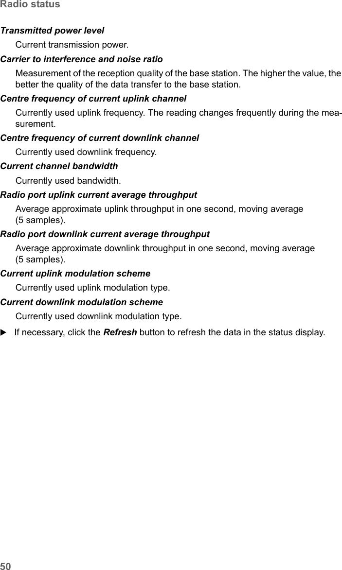 50Radio statusSX682 WiMAX / engbt / SX682_FUG_EN_9 / Status.fm / 17.5.11Schablone 2011_04_07If necessary, click the Refresh button to refresh the data in the status display.Transmitted power level Current transmission power. Carrier to interference and noise ratio  Measurement of the reception quality of the base station. The higher the value, the better the quality of the data transfer to the base station. Centre frequency of current uplink channel  Currently used uplink frequency. The reading changes frequently during the mea-surement.Centre frequency of current downlink channelCurrently used downlink frequency. Current channel bandwidth  Currently used bandwidth.Radio port uplink current average throughput  Average approximate uplink throughput in one second, moving average (5 samples).Radio port downlink current average throughput  Average approximate downlink throughput in one second, moving average (5 samples).Current uplink modulation scheme  Currently used uplink modulation type.Current downlink modulation scheme  Currently used downlink modulation type.