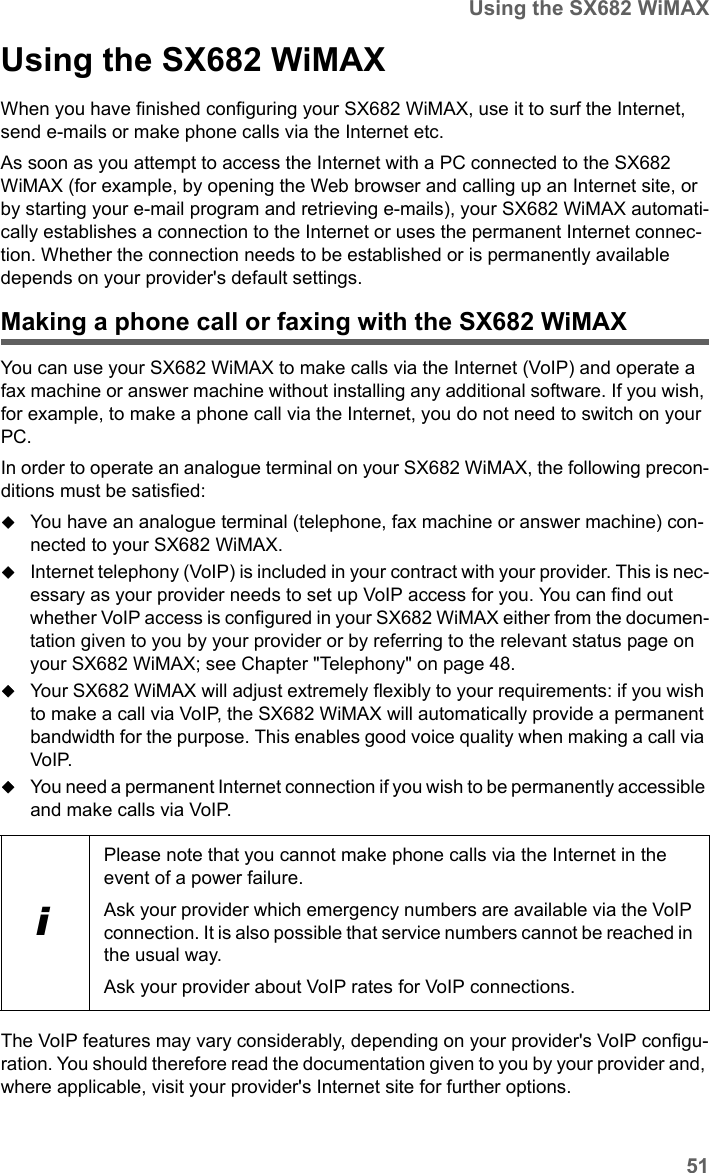 51Using the SX682 WiMAXSX682 WiMAX / engbt / SX682_FUG_EN_9 / Operation.fm / 17.5.11Schablone 2011_04_07Using the SX682 WiMAXWhen you have finished configuring your SX682 WiMAX, use it to surf the Internet, send e-mails or make phone calls via the Internet etc.As soon as you attempt to access the Internet with a PC connected to the SX682 WiMAX (for example, by opening the Web browser and calling up an Internet site, or by starting your e-mail program and retrieving e-mails), your SX682 WiMAX automati-cally establishes a connection to the Internet or uses the permanent Internet connec-tion. Whether the connection needs to be established or is permanently available depends on your provider&apos;s default settings.Making a phone call or faxing with the SX682 WiMAXYou can use your SX682 WiMAX to make calls via the Internet (VoIP) and operate a fax machine or answer machine without installing any additional software. If you wish, for example, to make a phone call via the Internet, you do not need to switch on your PC.In order to operate an analogue terminal on your SX682 WiMAX, the following precon-ditions must be satisfied:You have an analogue terminal (telephone, fax machine or answer machine) con-nected to your SX682 WiMAX.Internet telephony (VoIP) is included in your contract with your provider. This is nec-essary as your provider needs to set up VoIP access for you. You can find out whether VoIP access is configured in your SX682 WiMAX either from the documen-tation given to you by your provider or by referring to the relevant status page on your SX682 WiMAX; see Chapter &quot;Telephony&quot; on page 48.Your SX682 WiMAX will adjust extremely flexibly to your requirements: if you wish to make a call via VoIP, the SX682 WiMAX will automatically provide a permanent bandwidth for the purpose. This enables good voice quality when making a call via VoIP. You need a permanent Internet connection if you wish to be permanently accessible and make calls via VoIP. The VoIP features may vary considerably, depending on your provider&apos;s VoIP configu-ration. You should therefore read the documentation given to you by your provider and, where applicable, visit your provider&apos;s Internet site for further options. iPlease note that you cannot make phone calls via the Internet in the event of a power failure.Ask your provider which emergency numbers are available via the VoIP connection. It is also possible that service numbers cannot be reached in the usual way.Ask your provider about VoIP rates for VoIP connections.