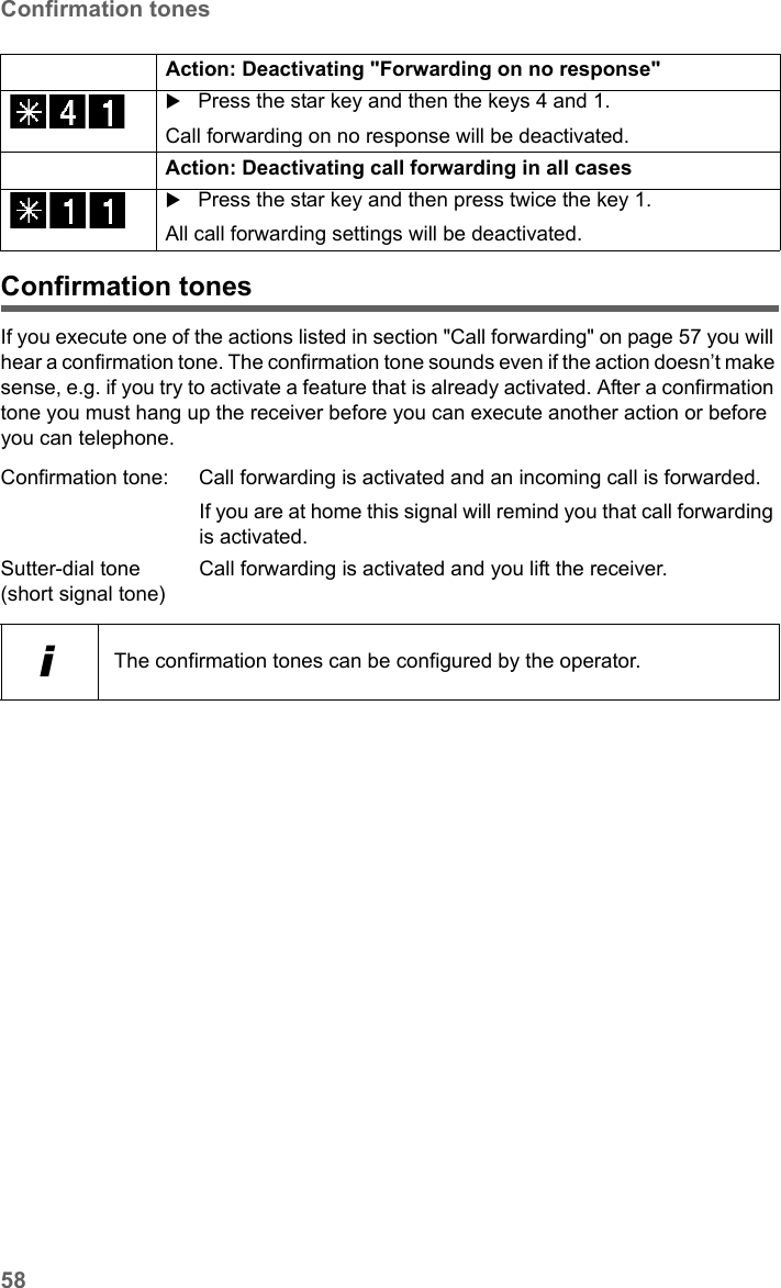 58Confirmation tonesSX682 WiMAX / engbt / SX682_FUG_EN_9 / Operation.fm / 17.5.11Schablone 2011_04_07Confirmation tonesIf you execute one of the actions listed in section &quot;Call forwarding&quot; on page 57 you will hear a confirmation tone. The confirmation tone sounds even if the action doesn’t make sense, e.g. if you try to activate a feature that is already activated. After a confirmation tone you must hang up the receiver before you can execute another action or before you can telephone.Action: Deactivating &quot;Forwarding on no response&quot; Press the star key and then the keys 4 and 1.Call forwarding on no response will be deactivated.Action: Deactivating call forwarding in all casesPress the star key and then press twice the key 1.All call forwarding settings will be deactivated.Confirmation tone: Call forwarding is activated and an incoming call is forwarded.If you are at home this signal will remind you that call forwarding is activated.Sutter-dial tone(short signal tone)Call forwarding is activated and you lift the receiver.iThe confirmation tones can be configured by the operator.