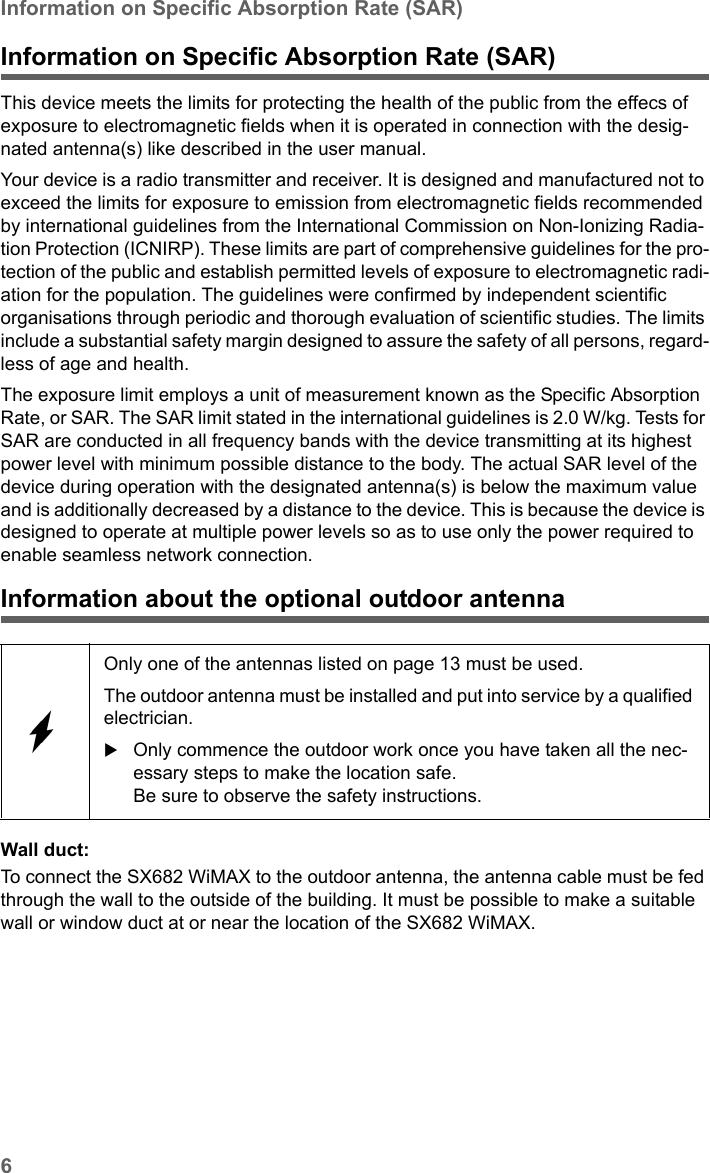 6Information on Specific Absorption Rate (SAR)SX682 WiMAX / engbt / SX682_FUG_EN_9 / Safety.fm / 17.5.11Schablone 2011_04_07Information on Specific Absorption Rate (SAR)This device meets the limits for protecting the health of the public from the effecs of exposure to electromagnetic fields when it is operated in connection with the desig-nated antenna(s) like described in the user manual.Your device is a radio transmitter and receiver. It is designed and manufactured not to exceed the limits for exposure to emission from electromagnetic fields recommended by international guidelines from the International Commission on Non-Ionizing Radia-tion Protection (ICNIRP). These limits are part of comprehensive guidelines for the pro-tection of the public and establish permitted levels of exposure to electromagnetic radi-ation for the population. The guidelines were confirmed by independent scientific organisations through periodic and thorough evaluation of scientific studies. The limits include a substantial safety margin designed to assure the safety of all persons, regard-less of age and health. The exposure limit employs a unit of measurement known as the Specific Absorption Rate, or SAR. The SAR limit stated in the international guidelines is 2.0 W/kg. Tests for SAR are conducted in all frequency bands with the device transmitting at its highest power level with minimum possible distance to the body. The actual SAR level of the device during operation with the designated antenna(s) is below the maximum value and is additionally decreased by a distance to the device. This is because the device is designed to operate at multiple power levels so as to use only the power required to enable seamless network connection.Information about the optional outdoor antennaWall duct: To connect the SX682 WiMAX to the outdoor antenna, the antenna cable must be fed through the wall to the outside of the building. It must be possible to make a suitable wall or window duct at or near the location of the SX682 WiMAX. Only one of the antennas listed on page 13 must be used. The outdoor antenna must be installed and put into service by a qualified electrician. Only commence the outdoor work once you have taken all the nec-essary steps to make the location safe. Be sure to observe the safety instructions.