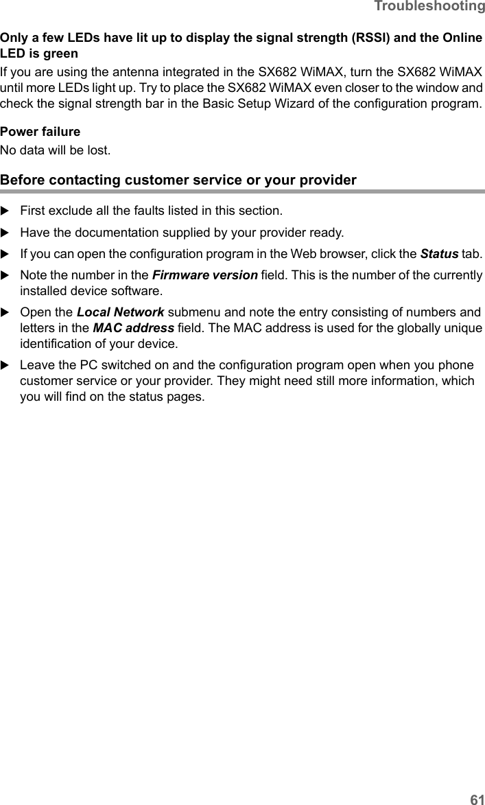 61TroubleshootingSX682 WiMAX / engbt / SX682_FUG_EN_9 / Appendix.fm / 17.5.11Schablone 2011_04_07Only a few LEDs have lit up to display the signal strength (RSSI) and the Online LED is greenIf you are using the antenna integrated in the SX682 WiMAX, turn the SX682 WiMAX until more LEDs light up. Try to place the SX682 WiMAX even closer to the window and check the signal strength bar in the Basic Setup Wizard of the configuration program.Power failureNo data will be lost.Before contacting customer service or your providerFirst exclude all the faults listed in this section. Have the documentation supplied by your provider ready. If you can open the configuration program in the Web browser, click the Status tab. Note the number in the Firmware version field. This is the number of the currently installed device software.Open the Local Network submenu and note the entry consisting of numbers and letters in the MAC address field. The MAC address is used for the globally unique identification of your device. Leave the PC switched on and the configuration program open when you phone customer service or your provider. They might need still more information, which you will find on the status pages. 