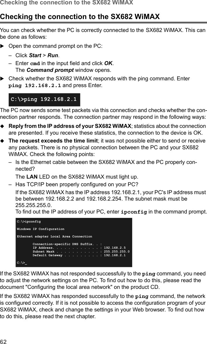 62Checking the connection to the SX682 WiMAXSX682 WiMAX / engbt / SX682_FUG_EN_9 / Appendix.fm / 17.5.11Schablone 2011_04_07Checking the connection to the SX682 WiMAX You can check whether the PC is correctly connected to the SX682 WiMAX. This can be done as follows:Open the command prompt on the PC:– Click Start &gt; Run. –Enter cmd in the input field and click OK.The Command prompt window opens.Check whether the SX682 WiMAX responds with the ping command. Enter ping 192.168.2.1 and press Enter.The PC now sends some test packets via this connection and checks whether the con-nection partner responds. The connection partner may respond in the following ways:Reply from the IP address of your SX682 WiMAX; statistics about the connection are presented. If you receive these statistics, the connection to the device is OK.The request exceeds the time limit; it was not possible either to send or receive any packets. There is no physical connection between the PC and your SX682 WiMAX. Check the following points:– Is the Ethernet cable between the SX682 WiMAX and the PC properly con-nected?The LAN LED on the SX682 WiMAX must light up. – Has TCP/IP been properly configured on your PC?If the SX682 WiMAX has the IP address 192.168.2.1, your PC&apos;s IP address must be between 192.168.2.2 and 192.168.2.254. The subnet mask must be 255.255.255.0. To find out the IP address of your PC, enter ipconfig in the command prompt.If the SX682 WiMAX has not responded successfully to the ping command, you need to adjust the network settings on the PC. To find out how to do this, please read the document &quot;Configuring the local area network&quot; on the product CD.If the SX682 WiMAX has responded successfully to the ping command, the network is configured correctly. If it is not possible to access the configuration program of your SX682 WiMAX, check and change the settings in your Web browser. To find out how to do this, please read the next chapter.