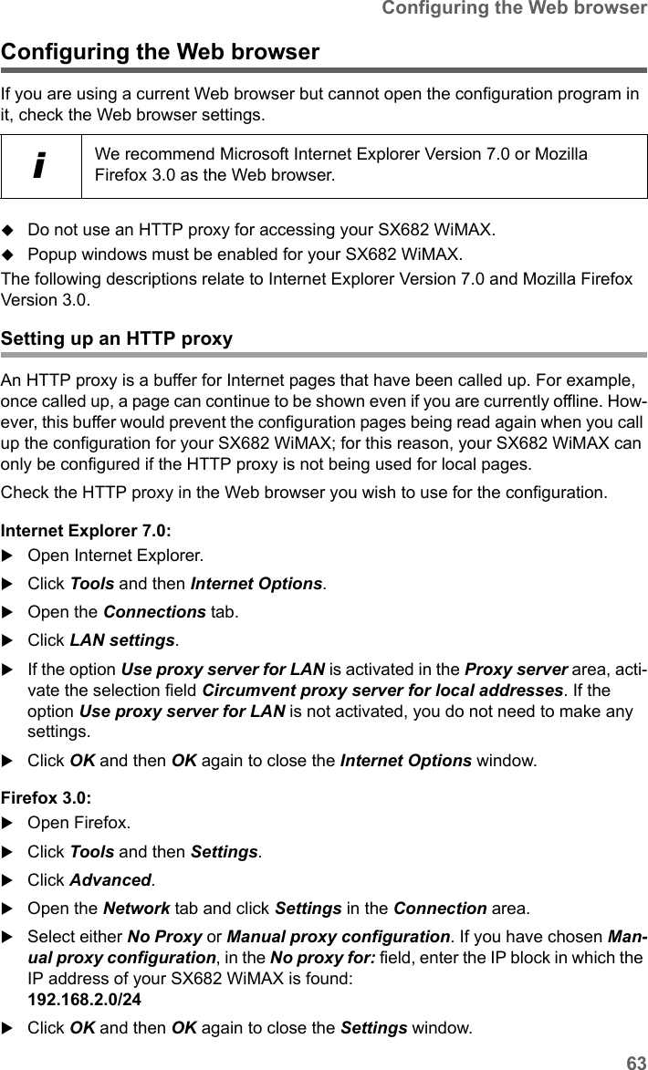 63Configuring the Web browserSX682 WiMAX / engbt / SX682_FUG_EN_9 / Appendix.fm / 17.5.11Schablone 2011_04_07Configuring the Web browserIf you are using a current Web browser but cannot open the configuration program in it, check the Web browser settings.Do not use an HTTP proxy for accessing your SX682 WiMAX.Popup windows must be enabled for your SX682 WiMAX.The following descriptions relate to Internet Explorer Version 7.0 and Mozilla Firefox Version 3.0.Setting up an HTTP proxyAn HTTP proxy is a buffer for Internet pages that have been called up. For example, once called up, a page can continue to be shown even if you are currently offline. How-ever, this buffer would prevent the configuration pages being read again when you call up the configuration for your SX682 WiMAX; for this reason, your SX682 WiMAX can only be configured if the HTTP proxy is not being used for local pages. Check the HTTP proxy in the Web browser you wish to use for the configuration.Internet Explorer 7.0:Open Internet Explorer. Click Tools and then Internet Options.Open the Connections tab. Click LAN settings.If the option Use proxy server for LAN is activated in the Proxy server area, acti-vate the selection field Circumvent proxy server for local addresses. If the option Use proxy server for LAN is not activated, you do not need to make any settings.Click OK and then OK again to close the Internet Options window.Firefox 3.0:Open Firefox. Click Tools and then Settings.Click Advanced.Open the Network tab and click Settings in the Connection area.Select either No Proxy or Manual proxy configuration. If you have chosen Man-ual proxy configuration, in the No proxy for: field, enter the IP block in which the IP address of your SX682 WiMAX is found: 192.168.2.0/24 Click OK and then OK again to close the Settings window.iWe recommend Microsoft Internet Explorer Version 7.0 or Mozilla Firefox 3.0 as the Web browser.