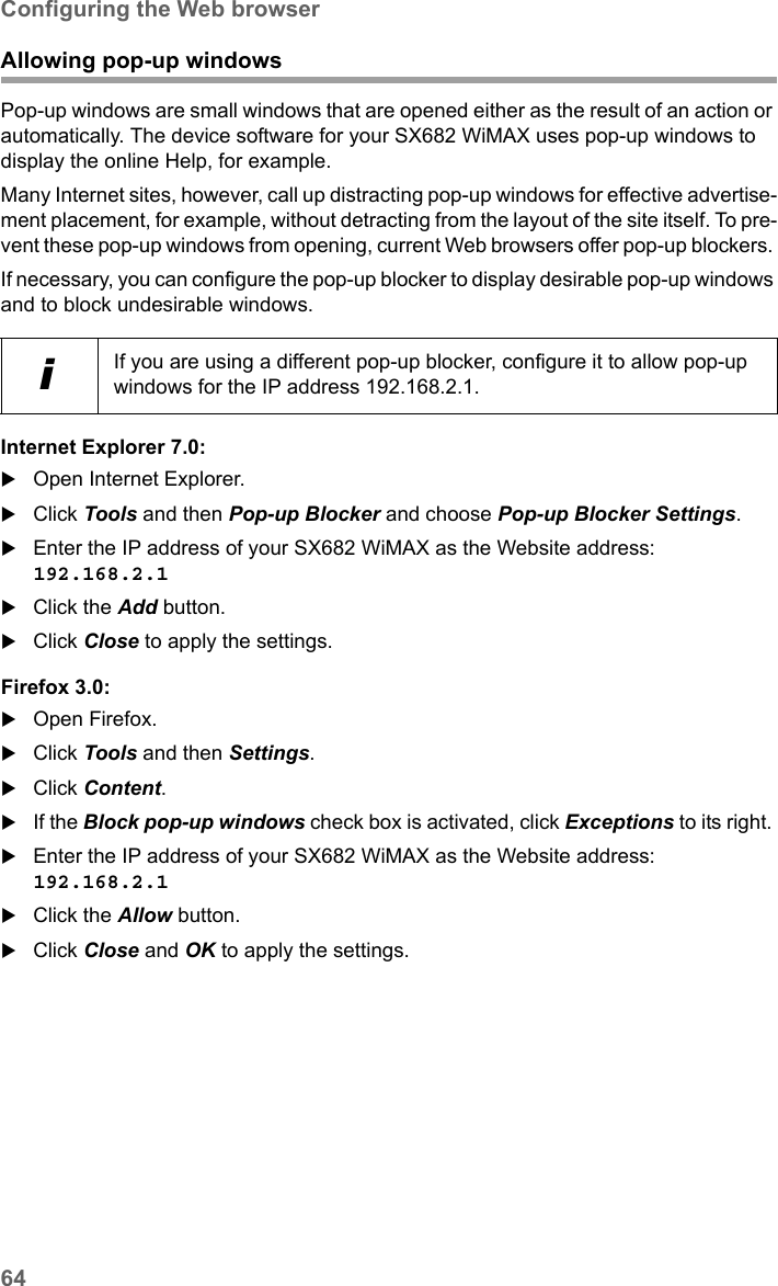 64Configuring the Web browserSX682 WiMAX / engbt / SX682_FUG_EN_9 / Appendix.fm / 17.5.11Schablone 2011_04_07Allowing pop-up windowsPop-up windows are small windows that are opened either as the result of an action or automatically. The device software for your SX682 WiMAX uses pop-up windows to display the online Help, for example.Many Internet sites, however, call up distracting pop-up windows for effective advertise-ment placement, for example, without detracting from the layout of the site itself. To pre-vent these pop-up windows from opening, current Web browsers offer pop-up blockers. If necessary, you can configure the pop-up blocker to display desirable pop-up windows and to block undesirable windows.Internet Explorer 7.0:Open Internet Explorer.Click Tools and then Pop-up Blocker and choose Pop-up Blocker Settings.Enter the IP address of your SX682 WiMAX as the Website address: 192.168.2.1 Click the Add button.Click Close to apply the settings.Firefox 3.0:Open Firefox. Click Tools and then Settings.Click Content. If the Block pop-up windows check box is activated, click Exceptions to its right. Enter the IP address of your SX682 WiMAX as the Website address: 192.168.2.1 Click the Allow button.Click Close and OK to apply the settings.iIf you are using a different pop-up blocker, configure it to allow pop-up windows for the IP address 192.168.2.1.