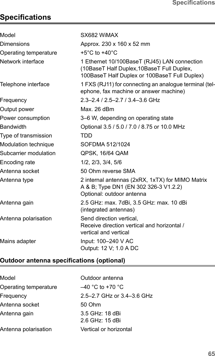 65SpecificationsSX682 WiMAX / engbt / SX682_FUG_EN_9 / Appendix.fm / 17.5.11Schablone 2011_04_07SpecificationsOutdoor antenna specifications (optional)Model SX682 WiMAX Dimensions Approx. 230 x 160 x 52 mm Operating temperature +5°C to +40°C Network interface 1 Ethernet 10/100BaseT (RJ45) LAN connection (10BaseT Half Duplex,10BaseT Full Duplex, 100BaseT Half Duplex or 100BaseT Full Duplex) Telephone interface 1 FXS (RJ11) for connecting an analogue terminal (tel-ephone, fax machine or answer machine)Frequency 2.3–2.4 / 2.5–2.7 / 3.4–3.6 GHz Output power  Max. 26 dBm Power consumption  3–6 W, depending on operating stateBandwidth Optional 3.5 / 5.0 / 7.0 / 8.75 or 10.0 MHzType of transmission TDDModulation technique SOFDMA 512/1024Subcarrier modulation QPSK, 16/64 QAMEncoding rate 1/2, 2/3, 3/4, 5/6Antenna socket 50 Ohm reverse SMAAntenna type 2 internal antennas (2xRX, 1xTX) for MIMO Matrix A &amp; B; Type DN1 (EN 302 326-3 V1.2.2)Optional: outdoor antenna Antenna gain 2.5 GHz: max. 7dBi, 3.5 GHz: max. 10 dBi (integrated antennas) Antenna polarisation Send direction vertical, Receive direction vertical and horizontal / vertical and verticalMains adapter Input: 100–240 V ACOutput: 12 V; 1.0 A DCModel Outdoor antennaOperating temperature –40 °C to +70 °C Frequency 2.5–2.7 GHz or 3.4–3.6 GHzAntenna socket 50 Ohm Antenna gain 3.5 GHz: 18 dBi2.6 GHz: 15 dBiAntenna polarisation Vertical or horizontal