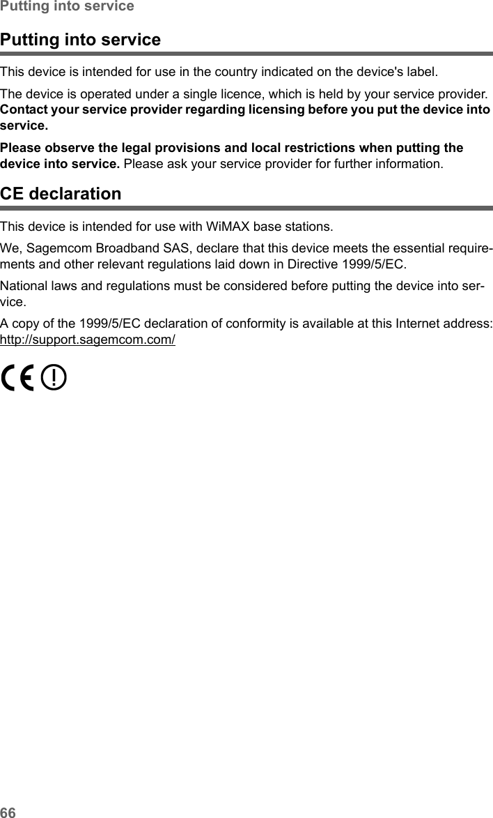 66Putting into serviceSX682 WiMAX / engbt / SX682_FUG_EN_9 / Appendix.fm / 17.5.11Schablone 2011_04_07Putting into service This device is intended for use in the country indicated on the device&apos;s label. The device is operated under a single licence, which is held by your service provider. Contact your service provider regarding licensing before you put the device into service. Please observe the legal provisions and local restrictions when putting the device into service. Please ask your service provider for further information.CE declarationThis device is intended for use with WiMAX base stations. We, Sagemcom Broadband SAS, declare that this device meets the essential require-ments and other relevant regulations laid down in Directive 1999/5/EC.National laws and regulations must be considered before putting the device into ser-vice.A copy of the 1999/5/EC declaration of conformity is available at this Internet address:http://support.sagemcom.com/