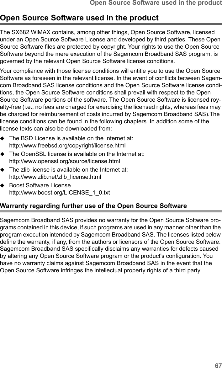 67Open Source Software used in the productSX682 WiMAX / engbt / SX682_FUG_EN_9 / Appendix.fm / 17.5.11Schablone 2011_04_07Open Source Software used in the product The SX682 WiMAX contains, among other things, Open Source Software, licensed under an Open Source Software License and developed by third parties. These Open Source Software files are protected by copyright. Your rights to use the Open Source Software beyond the mere execution of the Sagemcom Broadband SAS program, is governed by the relevant Open Source Software license conditions.Your compliance with those license conditions will entitle you to use the Open Source Software as foreseen in the relevant license. In the event of conflicts between Sagem-com Broadband SAS license conditions and the Open Source Software license condi-tions, the Open Source Software conditions shall prevail with respect to the Open Source Software portions of the software. The Open Source Software is licensed roy-alty-free (i.e., no fees are charged for exercising the licensed rights, whereas fees may be charged for reimbursement of costs incurred by Sagemcom Broadband SAS).The license conditions can be found in the following chapters. In addition some of the license texts can also be downloaded from:The BSD License is available on the Internet at:http://www.freebsd.org/copyright/license.htmlThe OpenSSL license is available on the Internet at:http://www.openssl.org/source/license.htmlThe zlib license is available on the Internet at:http://www.zlib.net/zlib_license.htmlBoost Software Licensehttp://www.boost.org/LICENSE_1_0.txtWarranty regarding further use of the Open Source SoftwareSagemcom Broadband SAS provides no warranty for the Open Source Software pro-grams contained in this device, if such programs are used in any manner other than the program execution intended by Sagemcom Broadband SAS. The licenses listed below define the warranty, if any, from the authors or licensors of the Open Source Software. Sagemcom Broadband SAS specifically disclaims any warranties for defects caused by altering any Open Source Software program or the product&apos;s configuration. You have no warranty claims against Sagemcom Broadband SAS in the event that the Open Source Software infringes the intellectual property rights of a third party. 