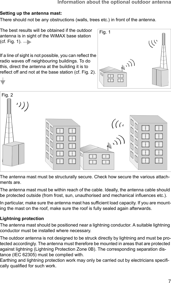 7Information about the optional outdoor antennaSX682 WiMAX / engbt / SX682_FUG_EN_9 / Safety.fm / 17.5.11Schablone 2011_04_07Setting up the antenna mast: There should not be any obstructions (walls, trees etc.) in front of the antenna. The antenna mast must be structurally secure. Check how secure the various attach-ments are. The antenna mast must be within reach of the cable. Ideally, the antenna cable should be protected outside (from frost, sun, unauthorised and mechanical influences etc.). In particular, make sure the antenna mast has sufficient load capacity. If you are mount-ing the mast on the roof, make sure the roof is fully sealed again afterwards.Lightning protectionThe antenna mast should be positioned near a lightning conductor. A suitable lightning conductor must be installed where necessary. The outdoor antenna is not designed to be struck directly by lightning and must be pro-tected accordingly. The antenna must therefore be mounted in areas that are protected against lightning (Lightning Protection Zone 0B). The corresponding separation dis-tance (IEC 62305) must be complied with. Earthing and lightning protection work may only be carried out by electricians specifi-cally qualified for such work.The best results will be obtained if the outdoor antenna is in sight of the WiMAX base station (cf. Fig. 1). If a line of sight is not possible, you can reflect the radio waves off neighbouring buildings. To do this, direct the antenna at the building it is to reflect off and not at the base station (cf. Fig. 2). Fig. 1Fig. 2