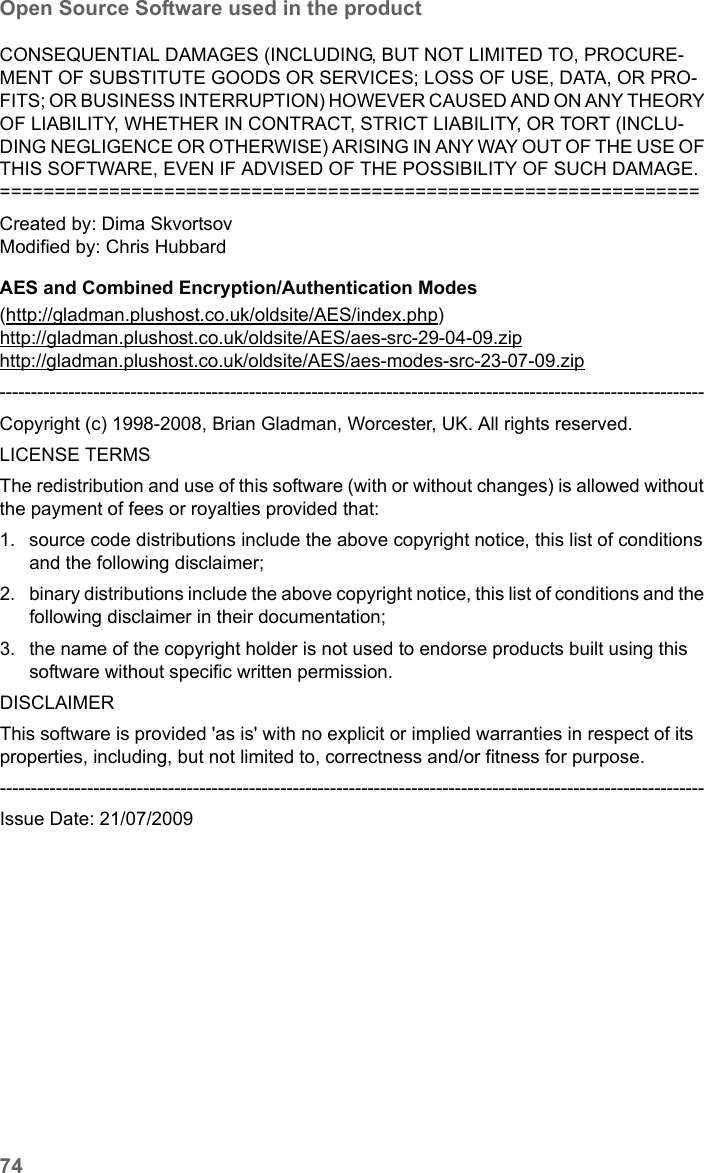 74Open Source Software used in the productSX682 WiMAX / engbt / SX682_FUG_EN_9 / Appendix.fm / 17.5.11Schablone 2011_04_07CONSEQUENTIAL DAMAGES (INCLUDING, BUT NOT LIMITED TO, PROCURE-MENT OF SUBSTITUTE GOODS OR SERVICES; LOSS OF USE, DATA, OR PRO-FITS; OR BUSINESS INTERRUPTION) HOWEVER CAUSED AND ON ANY THEORY OF LIABILITY, WHETHER IN CONTRACT, STRICT LIABILITY, OR TORT (INCLU-DING NEGLIGENCE OR OTHERWISE) ARISING IN ANY WAY OUT OF THE USE OF THIS SOFTWARE, EVEN IF ADVISED OF THE POSSIBILITY OF SUCH DAMAGE. ================================================================ Created by: Dima SkvortsovModified by: Chris HubbardAES and Combined Encryption/Authentication Modes(http://gladman.plushost.co.uk/oldsite/AES/index.php)http://gladman.plushost.co.uk/oldsite/AES/aes-src-29-04-09.ziphttp://gladman.plushost.co.uk/oldsite/AES/aes-modes-src-23-07-09.zip-----------------------------------------------------------------------------------------------------------------Copyright (c) 1998-2008, Brian Gladman, Worcester, UK. All rights reserved.LICENSE TERMSThe redistribution and use of this software (with or without changes) is allowed without the payment of fees or royalties provided that:  1. source code distributions include the above copyright notice, this list of conditions and the following disclaimer;  2. binary distributions include the above copyright notice, this list of conditions and the following disclaimer in their documentation;  3. the name of the copyright holder is not used to endorse products built using this software without specific written permission.  DISCLAIMERThis software is provided &apos;as is&apos; with no explicit or implied warranties in respect of its properties, including, but not limited to, correctness and/or fitness for purpose.-----------------------------------------------------------------------------------------------------------------Issue Date: 21/07/2009