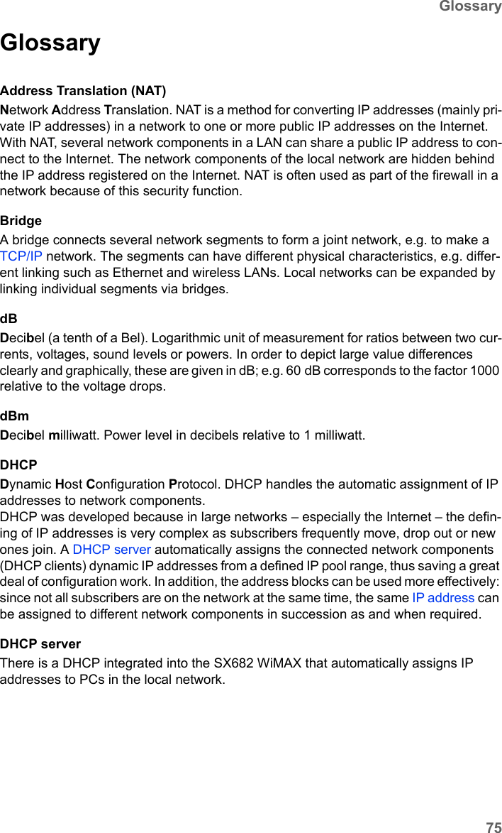 75GlossarySX682 WiMAX / engbt / SX682_FUG_EN_9 / Glossary.fm / 17.5.11Schablone 2011_04_07GlossaryAddress Translation (NAT)Network Address Translation. NAT is a method for converting IP addresses (mainly pri-vate IP addresses) in a network to one or more public IP addresses on the Internet. With NAT, several network components in a LAN can share a public IP address to con-nect to the Internet. The network components of the local network are hidden behind the IP address registered on the Internet. NAT is often used as part of the firewall in a network because of this security function. BridgeA bridge connects several network segments to form a joint network, e.g. to make a TCP/IP network. The segments can have different physical characteristics, e.g. differ-ent linking such as Ethernet and wireless LANs. Local networks can be expanded by linking individual segments via bridges. dBDecibel (a tenth of a Bel). Logarithmic unit of measurement for ratios between two cur-rents, voltages, sound levels or powers. In order to depict large value differences clearly and graphically, these are given in dB; e.g. 60 dB corresponds to the factor 1000 relative to the voltage drops.dBmDecibel milliwatt. Power level in decibels relative to 1 milliwatt.DHCPDynamic Host Configuration Protocol. DHCP handles the automatic assignment of IP addresses to network components. DHCP was developed because in large networks – especially the Internet – the defin-ing of IP addresses is very complex as subscribers frequently move, drop out or new ones join. A DHCP server automatically assigns the connected network components (DHCP clients) dynamic IP addresses from a defined IP pool range, thus saving a great deal of configuration work. In addition, the address blocks can be used more effectively: since not all subscribers are on the network at the same time, the same IP address can be assigned to different network components in succession as and when required. DHCP serverThere is a DHCP integrated into the SX682 WiMAX that automatically assigns IP addresses to PCs in the local network. 