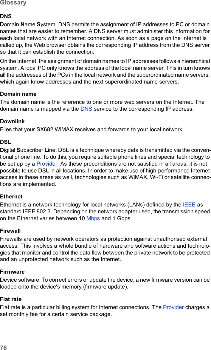 76GlossarySX682 WiMAX / engbt / SX682_FUG_EN_9 / Glossary.fm / 17.5.11Schablone 2011_04_07DNSDomain Name System. DNS permits the assignment of IP addresses to PC or domain names that are easier to remember. A DNS server must administer this information for each local network with an Internet connection. As soon as a page on the Internet is called up, the Web browser obtains the corresponding IP address from the DNS server so that it can establish the connection.On the Internet, the assignment of domain names to IP addresses follows a hierarchical system. A local PC only knows the address of the local name server. This in turn knows all the addresses of the PCs in the local network and the superordinated name servers, which again know addresses and the next superordinated name servers.Domain nameThe domain name is the reference to one or more web servers on the Internet. The domain name is mapped via the DNS service to the corresponding IP address.DownlinkFiles that your SX682 WiMAX receives and forwards to your local network. DSLDigital Subscriber Line. DSL is a technique whereby data is transmitted via the conven-tional phone line. To do this, you require suitable phone lines and special technology to be set up by a Provider. As these preconditions are not satisfied in all areas, it is not possible to use DSL in all locations. In order to make use of high-performance Internet access in these areas as well, technologies such as WiMAX, Wi-Fi or satellite connec-tions are implemented.EthernetEthernet is a network technology for local networks (LANs) defined by the IEEE as standard IEEE 802.3. Depending on the network adapter used, the transmission speed on the Ethernet varies between 10 Mbps and 1 Gbps.FirewallFirewalls are used by network operators as protection against unauthorised external access. This involves a whole bundle of hardware and software actions and technolo-gies that monitor and control the data flow between the private network to be protected and an unprotected network such as the Internet.FirmwareDevice software. To correct errors or update the device, a new firmware version can be loaded onto the device&apos;s memory (firmware update).Flat rate Flat rate is a particular billing system for Internet connections. The Provider charges a set monthly fee for a certain service package.