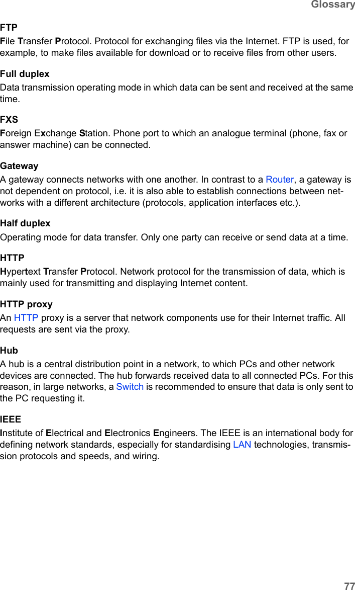 77GlossarySX682 WiMAX / engbt / SX682_FUG_EN_9 / Glossary.fm / 17.5.11Schablone 2011_04_07FTPFile Transfer Protocol. Protocol for exchanging files via the Internet. FTP is used, for example, to make files available for download or to receive files from other users.Full duplexData transmission operating mode in which data can be sent and received at the same time. FXSForeign Exchange Station. Phone port to which an analogue terminal (phone, fax or answer machine) can be connected. GatewayA gateway connects networks with one another. In contrast to a Router, a gateway is not dependent on protocol, i.e. it is also able to establish connections between net-works with a different architecture (protocols, application interfaces etc.). Half duplexOperating mode for data transfer. Only one party can receive or send data at a time.HTTPHypertext Transfer Protocol. Network protocol for the transmission of data, which is mainly used for transmitting and displaying Internet content. HTTP proxyAn HTTP proxy is a server that network components use for their Internet traffic. All requests are sent via the proxy. HubA hub is a central distribution point in a network, to which PCs and other network devices are connected. The hub forwards received data to all connected PCs. For this reason, in large networks, a Switch is recommended to ensure that data is only sent to the PC requesting it.IEEEInstitute of Electrical and Electronics Engineers. The IEEE is an international body for defining network standards, especially for standardising LAN technologies, transmis-sion protocols and speeds, and wiring.