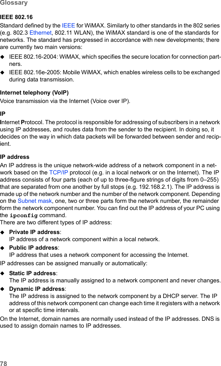 78GlossarySX682 WiMAX / engbt / SX682_FUG_EN_9 / Glossary.fm / 17.5.11Schablone 2011_04_07IEEE 802.16Standard defined by the IEEE for WiMAX. Similarly to other standards in the 802 series (e.g. 802.3 Ethernet, 802.11 WLAN), the WiMAX standard is one of the standards for networks. The standard has progressed in accordance with new developments; there are currently two main versions:IEEE 802.16-2004: WiMAX, which specifies the secure location for connection part-ners.IEEE 802.16e-2005: Mobile WiMAX, which enables wireless cells to be exchanged during data transmission.Internet telephony (VoIP)Voice transmission via the Internet (Voice over IP). IPInternet Protocol. The protocol is responsible for addressing of subscribers in a network using IP addresses, and routes data from the sender to the recipient. In doing so, it decides on the way in which data packets will be forwarded between sender and recip-ient. IP addressAn IP address is the unique network-wide address of a network component in a net-work based on the TCP/IP protocol (e.g. in a local network or on the Internet). The IP address consists of four parts (each of up to three-figure strings of digits from 0–255) that are separated from one another by full stops (e.g. 192.168.2.1). The IP address is made up of the network number and the number of the network component. Depending on the Subnet mask, one, two or three parts form the network number, the remainder form the network component number. You can find out the IP address of your PC using the ipconfig command. There are two different types of IP address:Private IP address: IP address of a network component within a local network.Public IP address: IP address that uses a network component for accessing the Internet. IP addresses can be assigned manually or automatically:Static IP address: The IP address is manually assigned to a network component and never changes.Dynamic IP address: The IP address is assigned to the network component by a DHCP server. The IP address of this network component can change each time it registers with a network or at specific time intervals.On the Internet, domain names are normally used instead of the IP addresses. DNS is used to assign domain names to IP addresses.