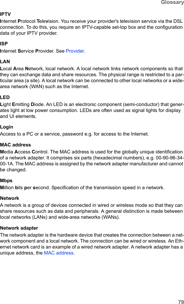 79GlossarySX682 WiMAX / engbt / SX682_FUG_EN_9 / Glossary.fm / 17.5.11Schablone 2011_04_07IPTVInternet Protocol Television. You receive your provider&apos;s television service via the DSL connection. To do this, you require an IPTV-capable set-top box and the configuration data of your IPTV provider.ISPInternet Service Provider. See Provider.LANLocal Area Network, local network. A local network links network components so that they can exchange data and share resources. The physical range is restricted to a par-ticular area (a site). A local network can be connected to other local networks or a wide-area network (WAN) such as the Internet.LEDLight Emitting Diode. An LED is an electronic component (semi-conductor) that gener-ates light at low power consumption. LEDs are often used as signal lights for display and UI elements.LoginAccess to a PC or a service, password e.g. for access to the Internet.MAC addressMedia Access Control. The MAC address is used for the globally unique identification of a network adapter. It comprises six parts (hexadecimal numbers), e.g. 00-90-96-34-00-1A. The MAC address is assigned by the network adapter manufacturer and cannot be changed. MbpsMillion bits per second. Specification of the transmission speed in a network.NetworkA network is a group of devices connected in wired or wireless mode so that they can share resources such as data and peripherals. A general distinction is made between local networks (LANs) and wide-area networks (WANs).Network adapterThe network adapter is the hardware device that creates the connection between a net-work component and a local network. The connection can be wired or wireless. An Eth-ernet network card is an example of a wired network adapter. A network adapter has a unique address, the MAC address.