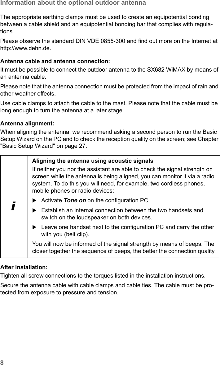 8Information about the optional outdoor antennaSX682 WiMAX / engbt / SX682_FUG_EN_9 / Safety.fm / 17.5.11Schablone 2011_04_07The appropriate earthing clamps must be used to create an equipotential bonding between a cable shield and an equipotential bonding bar that complies with regula-tions. Please observe the standard DIN VDE 0855-300 and find out more on the Internet athttp://www.dehn.de.Antenna cable and antenna connection: It must be possible to connect the outdoor antenna to the SX682 WiMAX by means of an antenna cable. Please note that the antenna connection must be protected from the impact of rain and other weather effects.Use cable clamps to attach the cable to the mast. Please note that the cable must be long enough to turn the antenna at a later stage.Antenna alignment:When aligning the antenna, we recommend asking a second person to run the Basic Setup Wizard on the PC and to check the reception quality on the screen; see Chapter &quot;Basic Setup Wizard&quot; on page 27. After installation:Tighten all screw connections to the torques listed in the installation instructions. Secure the antenna cable with cable clamps and cable ties. The cable must be pro-tected from exposure to pressure and tension.iAligning the antenna using acoustic signalsIf neither you nor the assistant are able to check the signal strength on screen while the antenna is being aligned, you can monitor it via a radio system. To do this you will need, for example, two cordless phones, mobile phones or radio devices:Activate Tone on on the configuration PC.Establish an internal connection between the two handsets and switch on the loudspeaker on both devices.Leave one handset next to the configuration PC and carry the other with you (belt clip).You will now be informed of the signal strength by means of beeps. The closer together the sequence of beeps, the better the connection quality.