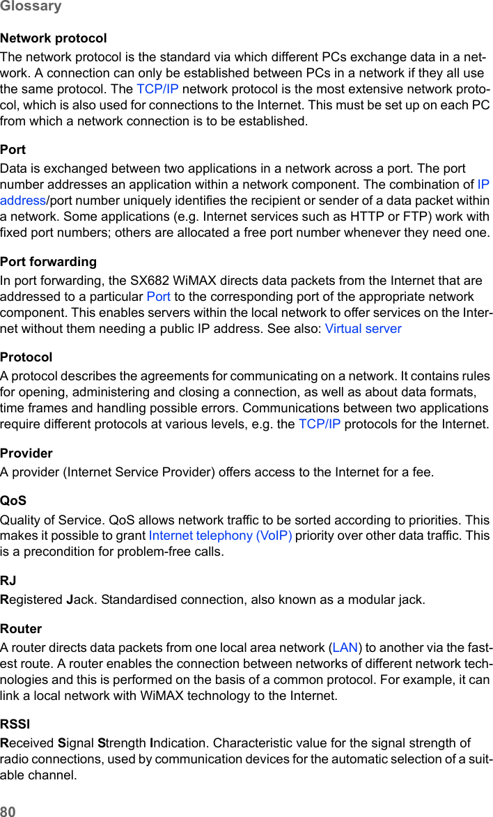 80GlossarySX682 WiMAX / engbt / SX682_FUG_EN_9 / Glossary.fm / 17.5.11Schablone 2011_04_07Network protocolThe network protocol is the standard via which different PCs exchange data in a net-work. A connection can only be established between PCs in a network if they all use the same protocol. The TCP/IP network protocol is the most extensive network proto-col, which is also used for connections to the Internet. This must be set up on each PC from which a network connection is to be established. PortData is exchanged between two applications in a network across a port. The port number addresses an application within a network component. The combination of IP address/port number uniquely identifies the recipient or sender of a data packet within a network. Some applications (e.g. Internet services such as HTTP or FTP) work with fixed port numbers; others are allocated a free port number whenever they need one.Port forwardingIn port forwarding, the SX682 WiMAX directs data packets from the Internet that are addressed to a particular Port to the corresponding port of the appropriate network component. This enables servers within the local network to offer services on the Inter-net without them needing a public IP address. See also: Virtual server ProtocolA protocol describes the agreements for communicating on a network. It contains rules for opening, administering and closing a connection, as well as about data formats, time frames and handling possible errors. Communications between two applications require different protocols at various levels, e.g. the TCP/IP protocols for the Internet. ProviderA provider (Internet Service Provider) offers access to the Internet for a fee.QoSQuality of Service. QoS allows network traffic to be sorted according to priorities. This makes it possible to grant Internet telephony (VoIP) priority over other data traffic. This is a precondition for problem-free calls. RJRegistered Jack. Standardised connection, also known as a modular jack.RouterA router directs data packets from one local area network (LAN) to another via the fast-est route. A router enables the connection between networks of different network tech-nologies and this is performed on the basis of a common protocol. For example, it can link a local network with WiMAX technology to the Internet. RSSIReceived Signal Strength Indication. Characteristic value for the signal strength of radio connections, used by communication devices for the automatic selection of a suit-able channel. 