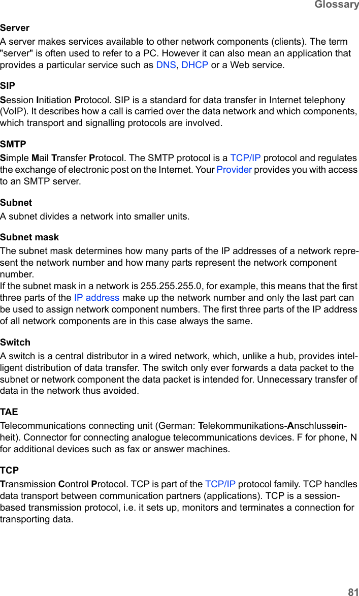 81GlossarySX682 WiMAX / engbt / SX682_FUG_EN_9 / Glossary.fm / 17.5.11Schablone 2011_04_07ServerA server makes services available to other network components (clients). The term &quot;server&quot; is often used to refer to a PC. However it can also mean an application that provides a particular service such as DNS, DHCP or a Web service. SIPSession Initiation Protocol. SIP is a standard for data transfer in Internet telephony (VoIP). It describes how a call is carried over the data network and which components, which transport and signalling protocols are involved.SMTPSimple Mail Transfer Protocol. The SMTP protocol is a TCP/IP protocol and regulates the exchange of electronic post on the Internet. Your Provider provides you with access to an SMTP server.SubnetA subnet divides a network into smaller units. Subnet maskThe subnet mask determines how many parts of the IP addresses of a network repre-sent the network number and how many parts represent the network component number. If the subnet mask in a network is 255.255.255.0, for example, this means that the first three parts of the IP address make up the network number and only the last part can be used to assign network component numbers. The first three parts of the IP address of all network components are in this case always the same. SwitchA switch is a central distributor in a wired network, which, unlike a hub, provides intel-ligent distribution of data transfer. The switch only ever forwards a data packet to the subnet or network component the data packet is intended for. Unnecessary transfer of data in the network thus avoided. TAETelecommunications connecting unit (German: Telekommunikations-Anschlussein-heit). Connector for connecting analogue telecommunications devices. F for phone, N for additional devices such as fax or answer machines.TCPTransmission Control Protocol. TCP is part of the TCP/IP protocol family. TCP handles data transport between communication partners (applications). TCP is a session-based transmission protocol, i.e. it sets up, monitors and terminates a connection for transporting data.