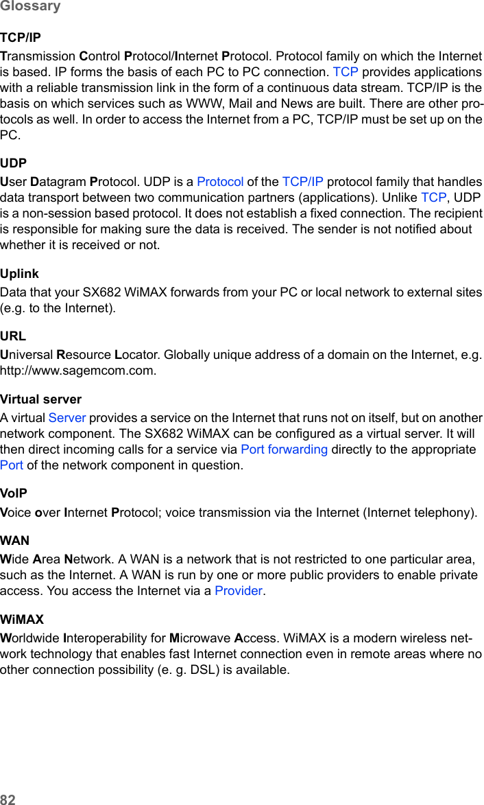 82GlossarySX682 WiMAX / engbt / SX682_FUG_EN_9 / Glossary.fm / 17.5.11Schablone 2011_04_07TCP/IPTransmission Control Protocol/Internet Protocol. Protocol family on which the Internet is based. IP forms the basis of each PC to PC connection. TCP provides applications with a reliable transmission link in the form of a continuous data stream. TCP/IP is the basis on which services such as WWW, Mail and News are built. There are other pro-tocols as well. In order to access the Internet from a PC, TCP/IP must be set up on the PC.UDPUser Datagram Protocol. UDP is a Protocol of the TCP/IP protocol family that handles data transport between two communication partners (applications). Unlike TCP, UDP is a non-session based protocol. It does not establish a fixed connection. The recipient is responsible for making sure the data is received. The sender is not notified about whether it is received or not.UplinkData that your SX682 WiMAX forwards from your PC or local network to external sites (e.g. to the Internet). URLUniversal Resource Locator. Globally unique address of a domain on the Internet, e.g. http://www.sagemcom.com. Virtual serverA virtual Server provides a service on the Internet that runs not on itself, but on another network component. The SX682 WiMAX can be configured as a virtual server. It will then direct incoming calls for a service via Port forwarding directly to the appropriate Port of the network component in question. VoIPVoice over Internet Protocol; voice transmission via the Internet (Internet telephony).WANWide Area Network. A WAN is a network that is not restricted to one particular area, such as the Internet. A WAN is run by one or more public providers to enable private access. You access the Internet via a Provider.WiMAX Worldwide Interoperability for Microwave Access. WiMAX is a modern wireless net-work technology that enables fast Internet connection even in remote areas where no other connection possibility (e. g. DSL) is available. 