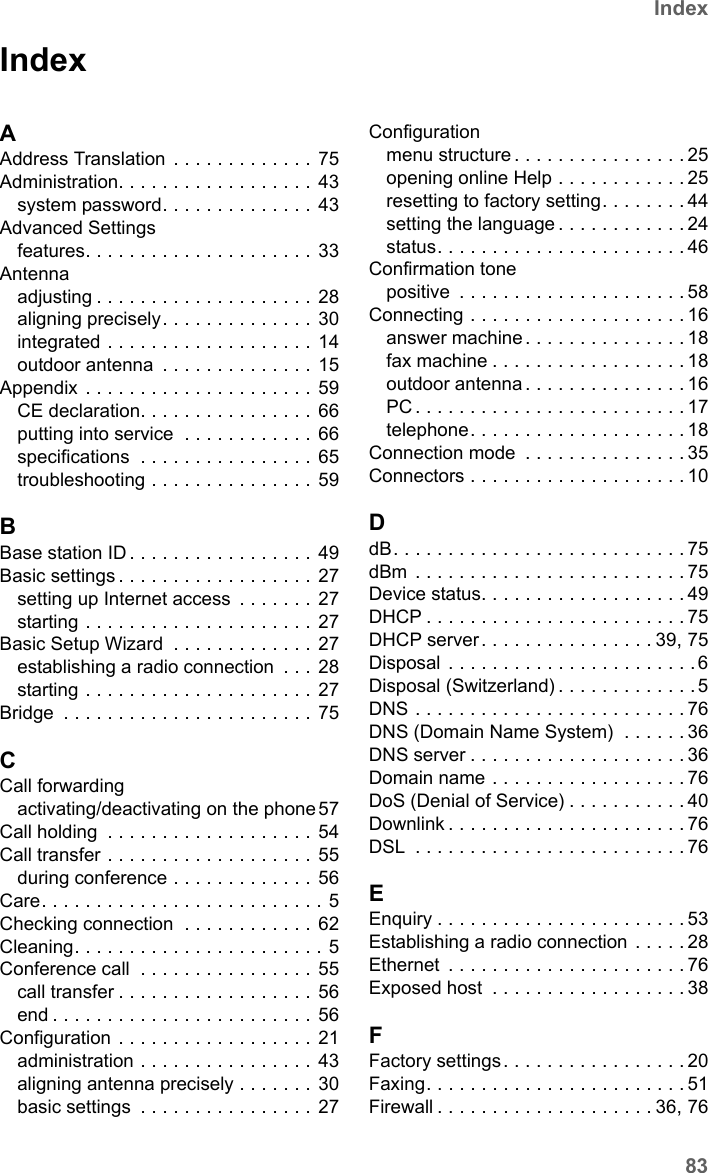 83IndexSX682 WiMAX / engbt / SX682_FUG_EN_9 / SX682_SE681SIX.fm / 17.5.11Schablone 2011_04_07IndexAAddress Translation  . . . . . . . . . . . . . 75Administration. . . . . . . . . . . . . . . . . .  43system password. . . . . . . . . . . . . .  43Advanced Settingsfeatures. . . . . . . . . . . . . . . . . . . . .  33Antennaadjusting . . . . . . . . . . . . . . . . . . . . 28aligning precisely. . . . . . . . . . . . . .  30integrated . . . . . . . . . . . . . . . . . . . 14outdoor antenna  . . . . . . . . . . . . . . 15Appendix  . . . . . . . . . . . . . . . . . . . . . 59CE declaration. . . . . . . . . . . . . . . .  66putting into service  . . . . . . . . . . . .  66specifications  . . . . . . . . . . . . . . . .  65troubleshooting . . . . . . . . . . . . . . .  59BBase station ID . . . . . . . . . . . . . . . . .  49Basic settings . . . . . . . . . . . . . . . . . .  27setting up Internet access  . . . . . . . 27starting . . . . . . . . . . . . . . . . . . . . . 27Basic Setup Wizard  . . . . . . . . . . . . .  27establishing a radio connection  . . . 28starting . . . . . . . . . . . . . . . . . . . . . 27Bridge  . . . . . . . . . . . . . . . . . . . . . . . 75CCall forwardingactivating/deactivating on the phone 57Call holding  . . . . . . . . . . . . . . . . . . . 54Call transfer . . . . . . . . . . . . . . . . . . . 55during conference . . . . . . . . . . . . . 56Care. . . . . . . . . . . . . . . . . . . . . . . . . . 5Checking connection  . . . . . . . . . . . .  62Cleaning. . . . . . . . . . . . . . . . . . . . . . . 5Conference call  . . . . . . . . . . . . . . . .  55call transfer . . . . . . . . . . . . . . . . . .  56end . . . . . . . . . . . . . . . . . . . . . . . . 56Configuration . . . . . . . . . . . . . . . . . . 21administration . . . . . . . . . . . . . . . .  43aligning antenna precisely . . . . . . .  30basic settings  . . . . . . . . . . . . . . . . 27Configurationmenu structure . . . . . . . . . . . . . . . . 25opening online Help . . . . . . . . . . . . 25resetting to factory setting. . . . . . . . 44setting the language . . . . . . . . . . . . 24status. . . . . . . . . . . . . . . . . . . . . . . 46Confirmation tonepositive  . . . . . . . . . . . . . . . . . . . . . 58Connecting . . . . . . . . . . . . . . . . . . . . 16answer machine . . . . . . . . . . . . . . . 18fax machine . . . . . . . . . . . . . . . . . . 18outdoor antenna . . . . . . . . . . . . . . . 16PC . . . . . . . . . . . . . . . . . . . . . . . . . 17telephone. . . . . . . . . . . . . . . . . . . . 18Connection mode  . . . . . . . . . . . . . . . 35Connectors . . . . . . . . . . . . . . . . . . . . 10DdB. . . . . . . . . . . . . . . . . . . . . . . . . . . 75dBm  . . . . . . . . . . . . . . . . . . . . . . . . . 75Device status. . . . . . . . . . . . . . . . . . . 49DHCP . . . . . . . . . . . . . . . . . . . . . . . . 75DHCP server . . . . . . . . . . . . . . . . 39, 75Disposal  . . . . . . . . . . . . . . . . . . . . . . .6Disposal (Switzerland) . . . . . . . . . . . . . 5DNS . . . . . . . . . . . . . . . . . . . . . . . . . 76DNS (Domain Name System)  . . . . . . 36DNS server . . . . . . . . . . . . . . . . . . . . 36Domain name . . . . . . . . . . . . . . . . . . 76DoS (Denial of Service) . . . . . . . . . . . 40Downlink . . . . . . . . . . . . . . . . . . . . . . 76DSL  . . . . . . . . . . . . . . . . . . . . . . . . . 76EEnquiry . . . . . . . . . . . . . . . . . . . . . . . 53Establishing a radio connection . . . . . 28Ethernet  . . . . . . . . . . . . . . . . . . . . . . 76Exposed host  . . . . . . . . . . . . . . . . . . 38FFactory settings. . . . . . . . . . . . . . . . . 20Faxing. . . . . . . . . . . . . . . . . . . . . . . . 51Firewall . . . . . . . . . . . . . . . . . . . . 36, 76