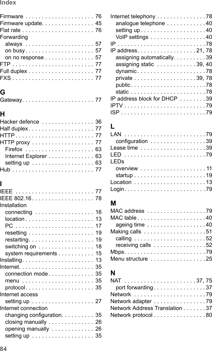 84IndexSX682 WiMAX / engbt / SX682_FUG_EN_9 / SX682_SE681SIX.fm / 17.5.11Schablone 2011_04_07Firmware . . . . . . . . . . . . . . . . . . . . . 76Firmware update. . . . . . . . . . . . . . . .  45Flat rate . . . . . . . . . . . . . . . . . . . . . . 76Forwardingalways  . . . . . . . . . . . . . . . . . . . . . 57on busy . . . . . . . . . . . . . . . . . . . . .  57on no response . . . . . . . . . . . . . . . 57FTP . . . . . . . . . . . . . . . . . . . . . . . . . 77Full duplex . . . . . . . . . . . . . . . . . . . .  77FXS . . . . . . . . . . . . . . . . . . . . . . . . . 77GGateway. . . . . . . . . . . . . . . . . . . . . . 77HHacker defence  . . . . . . . . . . . . . . . . 36Half duplex . . . . . . . . . . . . . . . . . . . . 77HTTP . . . . . . . . . . . . . . . . . . . . . . . . 77HTTP proxy . . . . . . . . . . . . . . . . . . . 77Firefox  . . . . . . . . . . . . . . . . . . . . . 63Internet Explorer . . . . . . . . . . . . . .  63setting up  . . . . . . . . . . . . . . . . . . . 63Hub . . . . . . . . . . . . . . . . . . . . . . . . . 77IIEEE  . . . . . . . . . . . . . . . . . . . . . . . . 77IEEE 802.16 . . . . . . . . . . . . . . . . . . .  78Installationconnecting  . . . . . . . . . . . . . . . . . . 16location . . . . . . . . . . . . . . . . . . . . . 13PC  . . . . . . . . . . . . . . . . . . . . . . . . 17resetting . . . . . . . . . . . . . . . . . . . . 19restarting. . . . . . . . . . . . . . . . . . . .  19switching on  . . . . . . . . . . . . . . . . .  18system requirements . . . . . . . . . . .  15Installing. . . . . . . . . . . . . . . . . . . . . . 13Internet. . . . . . . . . . . . . . . . . . . . . . . 35connection mode . . . . . . . . . . . . . . 35menu  . . . . . . . . . . . . . . . . . . . . . . 35protocol. . . . . . . . . . . . . . . . . . . . . 35Internet accesssetting up  . . . . . . . . . . . . . . . . . . . 27Internet connectionchanging configuration. . . . . . . . . .  35closing manually . . . . . . . . . . . . . . 26opening manually  . . . . . . . . . . . . .  26setting up  . . . . . . . . . . . . . . . . . . . 35Internet telephony . . . . . . . . . . . . . . . 78analogue telephone . . . . . . . . . . . . 40setting up . . . . . . . . . . . . . . . . . . . . 40VoIP settings  . . . . . . . . . . . . . . . . . 40IP . . . . . . . . . . . . . . . . . . . . . . . . . . . 78IP address. . . . . . . . . . . . . . . . . . 21, 78assigning automatically. . . . . . . . . . 39assigning static  . . . . . . . . . . . . 39, 40dynamic . . . . . . . . . . . . . . . . . . . . . 78private . . . . . . . . . . . . . . . . . . . 39, 78public. . . . . . . . . . . . . . . . . . . . . . . 78static . . . . . . . . . . . . . . . . . . . . . . . 78IP address block for DHCP  . . . . . . . . 39IPTV . . . . . . . . . . . . . . . . . . . . . . . . . 79ISP . . . . . . . . . . . . . . . . . . . . . . . . . . 79LLAN  . . . . . . . . . . . . . . . . . . . . . . . . . 79configuration  . . . . . . . . . . . . . . . . . 39Lease time  . . . . . . . . . . . . . . . . . . . . 39LED  . . . . . . . . . . . . . . . . . . . . . . . . . 79LEDsoverview  . . . . . . . . . . . . . . . . . . . . 11startup . . . . . . . . . . . . . . . . . . . . . . 19Location  . . . . . . . . . . . . . . . . . . . . . . 13Login. . . . . . . . . . . . . . . . . . . . . . . . . 79MMAC address  . . . . . . . . . . . . . . . . . . 79MAC table . . . . . . . . . . . . . . . . . . . . . 40ageing time  . . . . . . . . . . . . . . . . . . 40Making calls  . . . . . . . . . . . . . . . . . . . 51calling  . . . . . . . . . . . . . . . . . . . . . . 52receiving calls  . . . . . . . . . . . . . . . . 52Mbps. . . . . . . . . . . . . . . . . . . . . . . . . 79Menu structure  . . . . . . . . . . . . . . . . . 25NNAT  . . . . . . . . . . . . . . . . . . . . . . 37, 75port forwarding . . . . . . . . . . . . . . . . 37Network  . . . . . . . . . . . . . . . . . . . . . . 79Network adapter  . . . . . . . . . . . . . . . . 79Network Address Translation . . . . . . . 37Network protocol . . . . . . . . . . . . . . . . 80