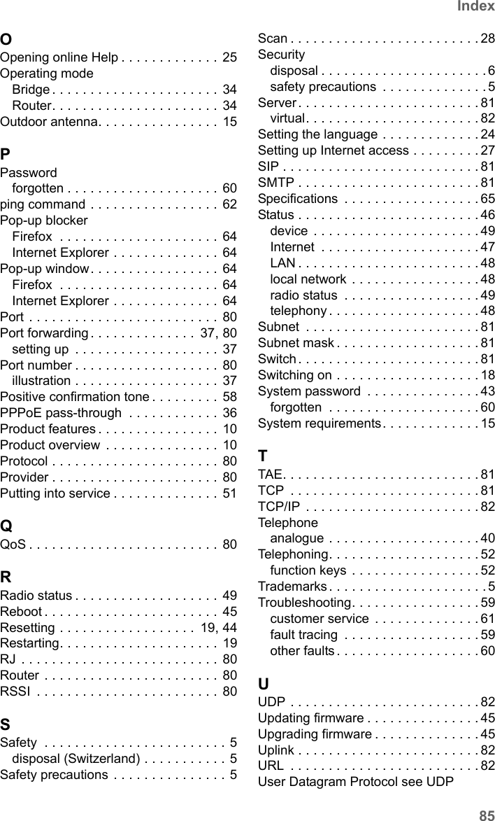 85IndexSX682 WiMAX / engbt / SX682_FUG_EN_9 / SX682_SE681SIX.fm / 17.5.11Schablone 2011_04_07OOpening online Help . . . . . . . . . . . . . 25Operating modeBridge . . . . . . . . . . . . . . . . . . . . . . 34Router. . . . . . . . . . . . . . . . . . . . . .  34Outdoor antenna. . . . . . . . . . . . . . . . 15PPasswordforgotten . . . . . . . . . . . . . . . . . . . . 60ping command . . . . . . . . . . . . . . . . . 62Pop-up blockerFirefox  . . . . . . . . . . . . . . . . . . . . . 64Internet Explorer . . . . . . . . . . . . . .  64Pop-up window. . . . . . . . . . . . . . . . .  64Firefox  . . . . . . . . . . . . . . . . . . . . . 64Internet Explorer . . . . . . . . . . . . . .  64Port . . . . . . . . . . . . . . . . . . . . . . . . . 80Port forwarding . . . . . . . . . . . . . .  37, 80setting up  . . . . . . . . . . . . . . . . . . . 37Port number . . . . . . . . . . . . . . . . . . . 80illustration . . . . . . . . . . . . . . . . . . .  37Positive confirmation tone . . . . . . . . . 58PPPoE pass-through  . . . . . . . . . . . . 36Product features . . . . . . . . . . . . . . . . 10Product overview  . . . . . . . . . . . . . . . 10Protocol . . . . . . . . . . . . . . . . . . . . . . 80Provider . . . . . . . . . . . . . . . . . . . . . . 80Putting into service . . . . . . . . . . . . . .  51QQoS . . . . . . . . . . . . . . . . . . . . . . . . . 80RRadio status . . . . . . . . . . . . . . . . . . . 49Reboot . . . . . . . . . . . . . . . . . . . . . . . 45Resetting . . . . . . . . . . . . . . . . . .  19, 44Restarting. . . . . . . . . . . . . . . . . . . . .  19RJ . . . . . . . . . . . . . . . . . . . . . . . . . .  80Router . . . . . . . . . . . . . . . . . . . . . . .  80RSSI  . . . . . . . . . . . . . . . . . . . . . . . . 80SSafety  . . . . . . . . . . . . . . . . . . . . . . . . 5disposal (Switzerland) . . . . . . . . . . . 5Safety precautions  . . . . . . . . . . . . . . . 5Scan . . . . . . . . . . . . . . . . . . . . . . . . . 28Securitydisposal . . . . . . . . . . . . . . . . . . . . . . 6safety precautions  . . . . . . . . . . . . . . 5Server. . . . . . . . . . . . . . . . . . . . . . . . 81virtual. . . . . . . . . . . . . . . . . . . . . . . 82Setting the language . . . . . . . . . . . . . 24Setting up Internet access . . . . . . . . . 27SIP . . . . . . . . . . . . . . . . . . . . . . . . . . 81SMTP . . . . . . . . . . . . . . . . . . . . . . . . 81Specifications  . . . . . . . . . . . . . . . . . . 65Status . . . . . . . . . . . . . . . . . . . . . . . . 46device . . . . . . . . . . . . . . . . . . . . . . 49Internet  . . . . . . . . . . . . . . . . . . . . . 47LAN . . . . . . . . . . . . . . . . . . . . . . . . 48local network . . . . . . . . . . . . . . . . . 48radio status  . . . . . . . . . . . . . . . . . . 49telephony . . . . . . . . . . . . . . . . . . . . 48Subnet  . . . . . . . . . . . . . . . . . . . . . . . 81Subnet mask . . . . . . . . . . . . . . . . . . . 81Switch. . . . . . . . . . . . . . . . . . . . . . . . 81Switching on . . . . . . . . . . . . . . . . . . . 18System password  . . . . . . . . . . . . . . . 43forgotten  . . . . . . . . . . . . . . . . . . . . 60System requirements. . . . . . . . . . . . . 15TTAE. . . . . . . . . . . . . . . . . . . . . . . . . . 81TCP  . . . . . . . . . . . . . . . . . . . . . . . . . 81TCP/IP  . . . . . . . . . . . . . . . . . . . . . . . 82Telephoneanalogue . . . . . . . . . . . . . . . . . . . . 40Telephoning. . . . . . . . . . . . . . . . . . . . 52function keys . . . . . . . . . . . . . . . . . 52Trademarks . . . . . . . . . . . . . . . . . . . . . 5Troubleshooting. . . . . . . . . . . . . . . . . 59customer service  . . . . . . . . . . . . . . 61fault tracing  . . . . . . . . . . . . . . . . . . 59other faults . . . . . . . . . . . . . . . . . . . 60UUDP . . . . . . . . . . . . . . . . . . . . . . . . . 82Updating firmware . . . . . . . . . . . . . . . 45Upgrading firmware . . . . . . . . . . . . . . 45Uplink . . . . . . . . . . . . . . . . . . . . . . . . 82URL  . . . . . . . . . . . . . . . . . . . . . . . . . 82User Datagram Protocol see UDP