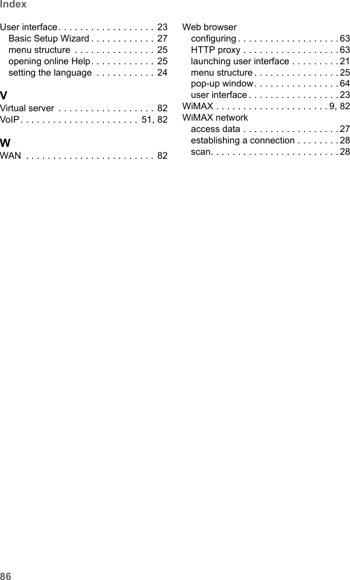 86IndexSX682 WiMAX / engbt / SX682_FUG_EN_9 / SX682_SE681SIX.fm / 17.5.11Schablone 2011_04_07User interface. . . . . . . . . . . . . . . . . . 23Basic Setup Wizard . . . . . . . . . . . .  27menu structure  . . . . . . . . . . . . . . .  25opening online Help. . . . . . . . . . . .  25setting the language  . . . . . . . . . . . 24VVirtual server  . . . . . . . . . . . . . . . . . .  82VoIP . . . . . . . . . . . . . . . . . . . . . .  51, 82WWAN  . . . . . . . . . . . . . . . . . . . . . . . . 82Web browserconfiguring . . . . . . . . . . . . . . . . . . . 63HTTP proxy . . . . . . . . . . . . . . . . . . 63launching user interface . . . . . . . . . 21menu structure . . . . . . . . . . . . . . . . 25pop-up window. . . . . . . . . . . . . . . . 64user interface . . . . . . . . . . . . . . . . . 23WiMAX . . . . . . . . . . . . . . . . . . . . . 9, 82WiMAX networkaccess data . . . . . . . . . . . . . . . . . . 27establishing a connection . . . . . . . . 28scan. . . . . . . . . . . . . . . . . . . . . . . . 28