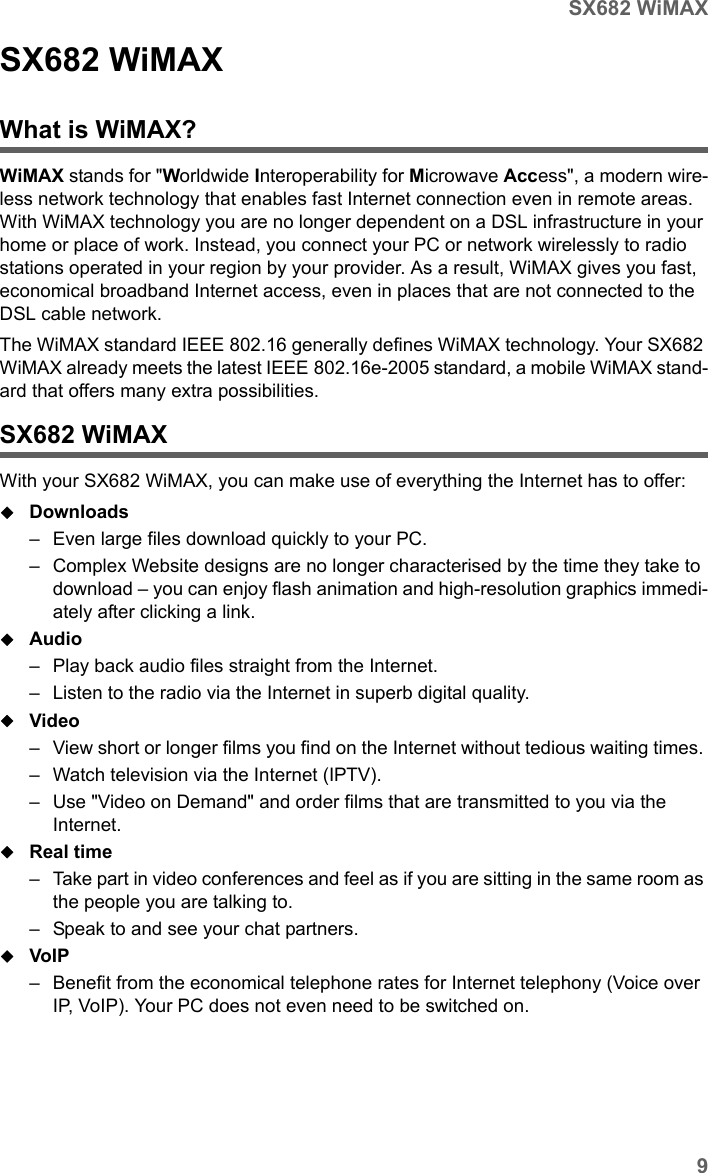 9SX682 WiMAXSX682 WiMAX / engbt / SX682_FUG_EN_9 / Product_intro.fm / 17.5.11Schablone 2011_04_07SX682 WiMAXWhat is WiMAX?WiMAX stands for &quot;Worldwide Interoperability for Microwave Access&quot;, a modern wire-less network technology that enables fast Internet connection even in remote areas. With WiMAX technology you are no longer dependent on a DSL infrastructure in your home or place of work. Instead, you connect your PC or network wirelessly to radio stations operated in your region by your provider. As a result, WiMAX gives you fast, economical broadband Internet access, even in places that are not connected to the DSL cable network. The WiMAX standard IEEE 802.16 generally defines WiMAX technology. Your SX682 WiMAX already meets the latest IEEE 802.16e-2005 standard, a mobile WiMAX stand-ard that offers many extra possibilities. SX682 WiMAX With your SX682 WiMAX, you can make use of everything the Internet has to offer:Downloads – Even large files download quickly to your PC.– Complex Website designs are no longer characterised by the time they take to download – you can enjoy flash animation and high-resolution graphics immedi-ately after clicking a link. Audio – Play back audio files straight from the Internet. – Listen to the radio via the Internet in superb digital quality.Video – View short or longer films you find on the Internet without tedious waiting times. – Watch television via the Internet (IPTV).– Use &quot;Video on Demand&quot; and order films that are transmitted to you via the Internet.Real time – Take part in video conferences and feel as if you are sitting in the same room as the people you are talking to. – Speak to and see your chat partners.VoIP – Benefit from the economical telephone rates for Internet telephony (Voice over IP, VoIP). Your PC does not even need to be switched on.