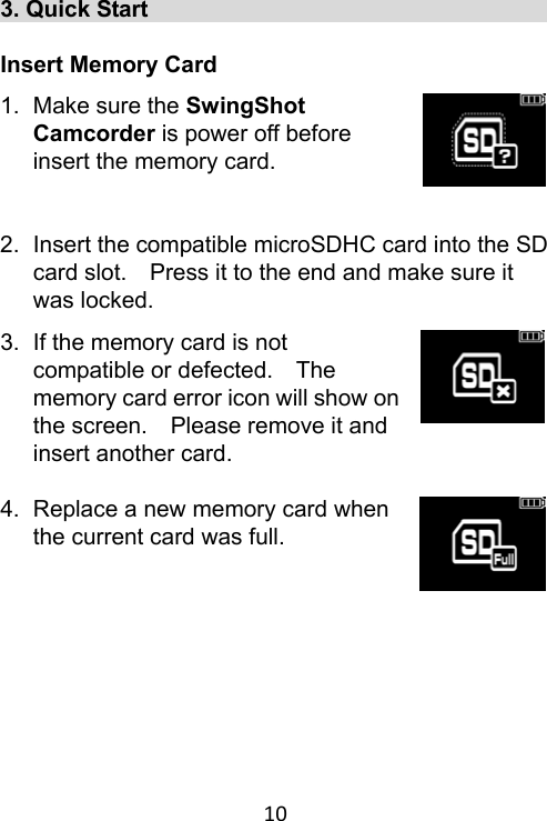 10 3. Quick Start                                     Insert Memory Card 1.  Make sure the SwingShot Camcorder is power off before insert the memory card.  2.  Insert the compatible microSDHC card into the SD card slot.    Press it to the end and make sure it was locked. 3.  If the memory card is not compatible or defected.    The memory card error icon will show on the screen.    Please remove it and insert another card.  4.  Replace a new memory card when the current card was full.    