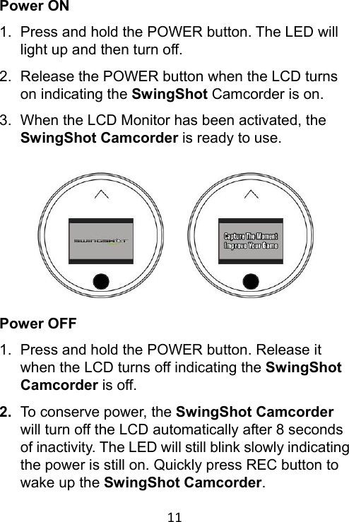 11 Power ON 1.  Press and hold the POWER button. The LED will light up and then turn off. 2.  Release the POWER button when the LCD turns on indicating the SwingShot Camcorder is on. 3.  When the LCD Monitor has been activated, the SwingShot Camcorder is ready to use.          Power OFF 1.  Press and hold the POWER button. Release it when the LCD turns off indicating the SwingShot Camcorder is off. 2.  To conserve power, the SwingShot Camcorder will turn off the LCD automatically after 8 seconds of inactivity. The LED will still blink slowly indicating the power is still on. Quickly press REC button to wake up the SwingShot Camcorder. 