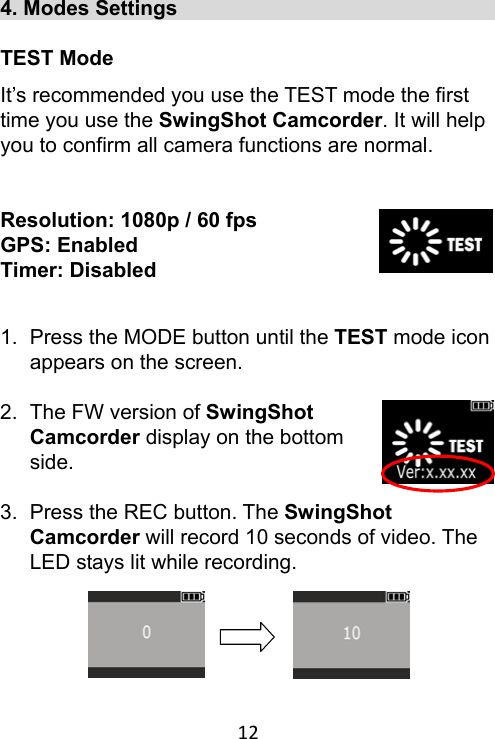 12 4. Modes Settings                                 TEST Mode It’s recommended you use the TEST mode the first time you use the SwingShot Camcorder. It will help you to confirm all camera functions are normal.  Resolution: 1080p / 60 fps GPS: Enabled Timer: Disabled   1.  Press the MODE button until the TEST mode icon appears on the screen.  2.  The FW version of SwingShot Camcorder display on the bottom side.  3.  Press the REC button. The SwingShot Camcorder will record 10 seconds of video. The LED stays lit while recording.      