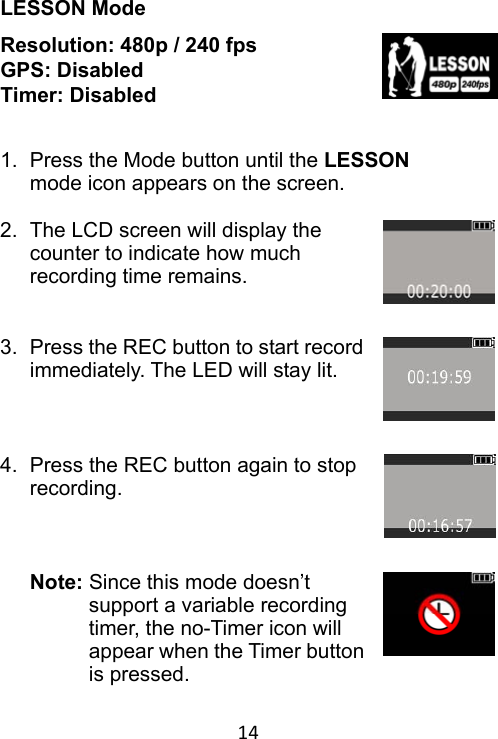 14 LESSON Mode Resolution: 480p / 240 fps GPS: Disabled Timer: Disabled   1.  Press the Mode button until the LESSON mode icon appears on the screen.  2.  The LCD screen will display the counter to indicate how much recording time remains.   3.  Press the REC button to start record immediately. The LED will stay lit.    4.  Press the REC button again to stop recording.      Note: Since this mode doesn’t support a variable recording timer, the no-Timer icon will appear when the Timer button is pressed. 