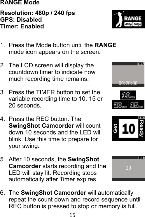 15 RANGE Mode Resolution: 480p / 240 fps GPS: Disabled Timer: Enabled   1.  Press the Mode button until the RANGE mode icon appears on the screen.  2.  The LCD screen will display the countdown timer to indicate how much recording time remains.  3.  Press the TIMER button to set the variable recording time to 10, 15 or 20 seconds.  4.  Press the REC button. The SwingShot Camcorder will count down 10 seconds and the LED will blink. Use this time to prepare for your swing.  5.  After 10 seconds, the SwingShot Camcorder starts recording and the LED will stay lit. Recording stops automatically after Timer expires.  6.  The SwingShot Camcorder will automatically repeat the count down and record sequence until REC button is pressed to stop or memory is full. 