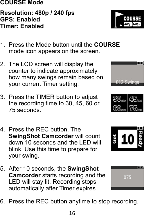 16 COURSE Mode Resolution: 480p / 240 fps GPS: Enabled Timer: Enabled   1.  Press the Mode button until the COURSE mode icon appears on the screen.  2.  The LCD screen will display the counter to indicate approximately how many swings remain based on your current Timer setting.  3.  Press the TIMER button to adjust the recording time to 30, 45, 60 or 75 seconds.   4.  Press the REC button. The SwingShot Camcorder will count down 10 seconds and the LED will blink. Use this time to prepare for your swing.  5.  After 10 seconds, the SwingShot Camcorder starts recording and the LED will stay lit. Recording stops automatically after Timer expires.  6.  Press the REC button anytime to stop recording. 